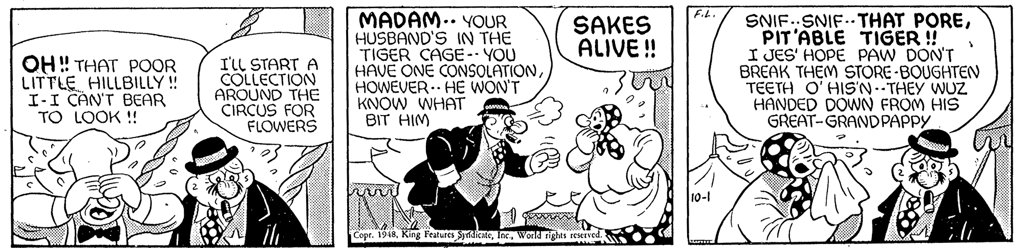 Parallel OCR: F.L. MADAM.. YOUR HUSBAND'S IN THE TIGER CAGE-- YOU HAVE ONE CONSOLATIONHOWEVER.. HE WON'T KNOW WHAT BIT HIM SNIF..SNIF.. THAT POREPIT'ABLE TIGER !! I JES' HOPE PAW DON'T BREAK THEM STORE-BOUGHTEN TEETH O'HIS'N.-THEY WUZ HANDED DOWN FROM HIS GREAT-GRANDPAPPY SAKES ALIVE ! OH ! THAT POOR LITTLE HILLBILLY! I-I CAN'T BEAR TO LOOK ! I'll START A COLLECTION AROUND THE CIRCUS FOR FLOWERS 10-1 Copr. 1948World rights reserved. F.L. MADAM.. YOUR HUSBAND'S IN THE TIGER CAGE-- YOU HAVE ONE CONSOLATIONHOWEVER.. HE WON'T KNOW WHAT BIT HIM SNIF..SNIF.. THAT POREPIT'ABLE TIGER !! I JES' HOPE PAW DON'T BREAK THEM STORE-BOUGHTEN TEETH O'HIS'N.-THEY WUZ HANDED DOWN FROM HIS GREAT-GRANDPAPPY SAKES ALIVE ! OH ! THAT POOR LITTLE HILLBILLY! I-I CAN'T BEAR TO LOOK ! I'll START A COLLECTION AROUND THE CIRCUS FOR FLOWERS 10-1 Copr. 1948King Features SydicateWorld rights reserved.