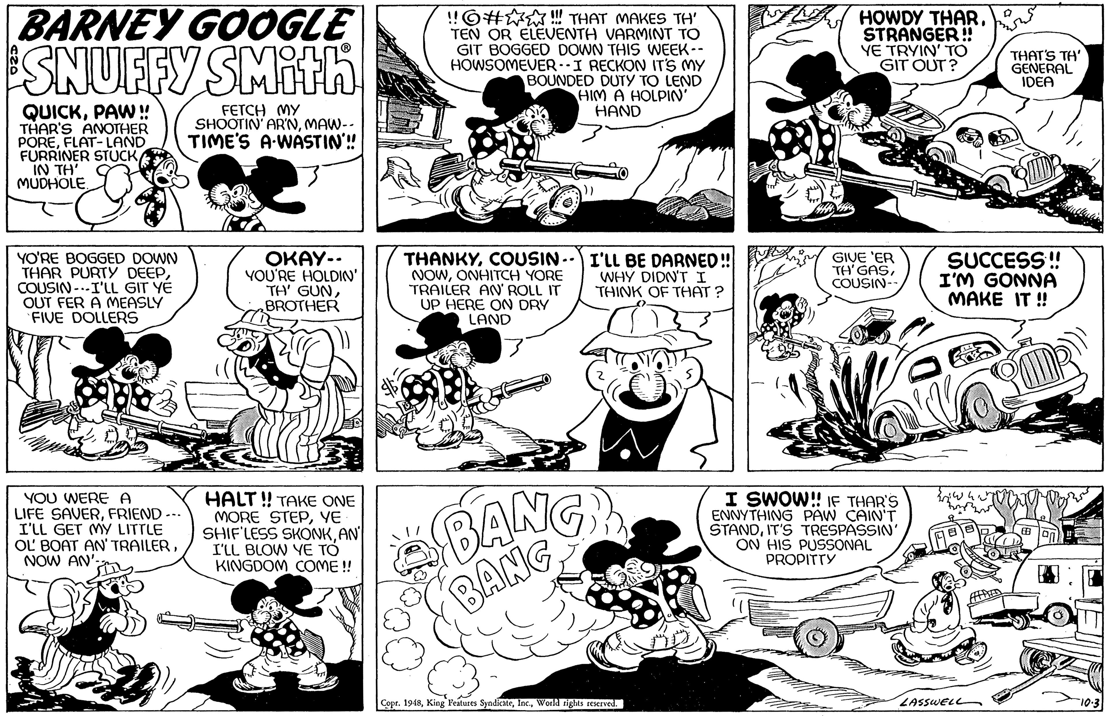 Jaw OCR: BARNEY GOOGLE SNUFFY SMith !!©# ! THAT MAKES TH' TEN OR ELEVENTH VARMINT TO GIT BOGGED DOWN THIS WEEK-- HOWSOMEVER -I RECKON IT'S MY BOUNDED DUTY TO LEND HOWDY THARSTRANGER! YE TRYIN' TO GIT OUT? THAT'S TH' GENERAL IDEA HIM A HOLPIN' QUICKPAW! THAR'S ANOTHER POREFLAT- LAND FURRINER STUCK IN TH O MUDHOLEFETCH MY SHOOTIN' AR'NMAW-- TIME'S A-WASTIN'! HAND YO'RE BOGGED DOWN THAR PURTY DEEPCOUSIN -.-I'LL GIT YÉ OUT FER A MEASLY FIVE DOLLERS OKAY-. YOU'RE HOLDIN' TH' GUNBROTHER THANKYCOUSIN- NOWONHITCH YORE TRAILER AN ROLL IT UP HERE ON DRY LAND SUCCESS ! I'M GONNA MAKE IT ! I'LL BE DARNEDS WHY DIDN'TI THINK OF THAT ? GIVE 'ER TH'GASCOUSIN- YOU WERE A LIFE SAVERFRIEND --- I'LL GET MY LITTLE OL BOAT AN' TRAILERNOW AN' HALT! TAKE ONE MORE STEPYE SHIF'LESS SKONKAN I'LL BLOW YE TÓ KINGDOM COME ! BANG BANG I SWOW!! 1E THAR'S ENNYTHING PAW CAIN'T ŠTANDIT'S TRESPASSIN ON HIS PUSSONAL PROPITTY Cope. 1948World tights reserved. ZASSWELL BARNEY GOOGLE SNUFFY SMith !!©# ! THAT MAKES TH' TEN OR ELEVENTH VARMINT TO GIT BOGGED DOWN THIS WEEK-- HOWSOMEVER -I RECKON IT'S MY BOUNDED DUTY TO LEND HOWDY THARSTRANGER! YE TRYIN' TO GIT OUT? THAT'S TH' GENERAL IDEA HIM A HOLPIN' QUICKPAW! THAR'S ANOTHER POREFLAT- LAND FURRINER STUCK IN TH O MUDHOLEFETCH MY SHOOTIN' AR'NMAW-- TIME'S A-WASTIN'! HAND YO'RE BOGGED DOWN THAR PURTY DEEPCOUSIN -.-I'LL GIT YÉ OUT FER A MEASLY FIVE DOLLERS OKAY-. YOU'RE HOLDIN' TH' GUNBROTHER THANKYCOUSIN- NOWONHITCH YORE TRAILER AN ROLL IT UP HERE ON DRY LAND SUCCESS ! I'M GONNA MAKE IT ! I'LL BE DARNEDS WHY DIDN'TI THINK OF THAT ? GIVE 'ER TH'GASCOUSIN- YOU WERE A LIFE SAVERFRIEND --- I'LL GET MY LITTLE OL BOAT AN' TRAILERNOW AN' HALT! TAKE ONE MORE STEPYE SHIF'LESS SKONKAN I'LL BLOW YE TÓ KINGDOM COME ! BANG BANG I SWOW!! 1E THAR'S ENNYTHING PAW CAIN'T ŠTANDIT'S TRESPASSIN ON HIS PUSSONAL PROPITTY Cope. 1948King Features SyndicateWorld tights reserved. ZASSWELL