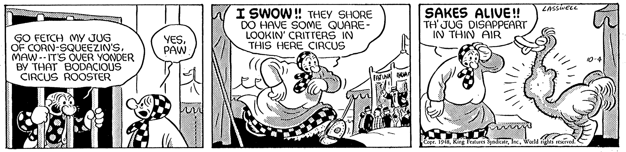 Slope OCR: LASSWELL I SWOW ! THEY SHORE DO HAVE SOME QUARE- LOOKIN' CRITTERS IN THIS HERE CIRCUS SAKES ALIVE! TH' JUG DISAPPEART IN THIN AIR GO FETCH MY JUG OF CORN-SQUEEZIN'SMAW--IT'S OVER YONDER BY THAT BODACIQUS CIRCUS ROOSTER YESPAW EATUN A Copr. 1948Wortld fights reserved. LASSWELL I SWOW ! THEY SHORE DO HAVE SOME QUARE- LOOKIN' CRITTERS IN THIS HERE CIRCUS SAKES ALIVE! TH' JUG DISAPPEART IN THIN AIR GO FETCH MY JUG OF CORN-SQUEEZIN'SMAW--IT'S OVER YONDER BY THAT BODACIQUS CIRCUS ROOSTER YESPAW EATUN A Copr. 1948King Features SyndicateWortld fights reserved.