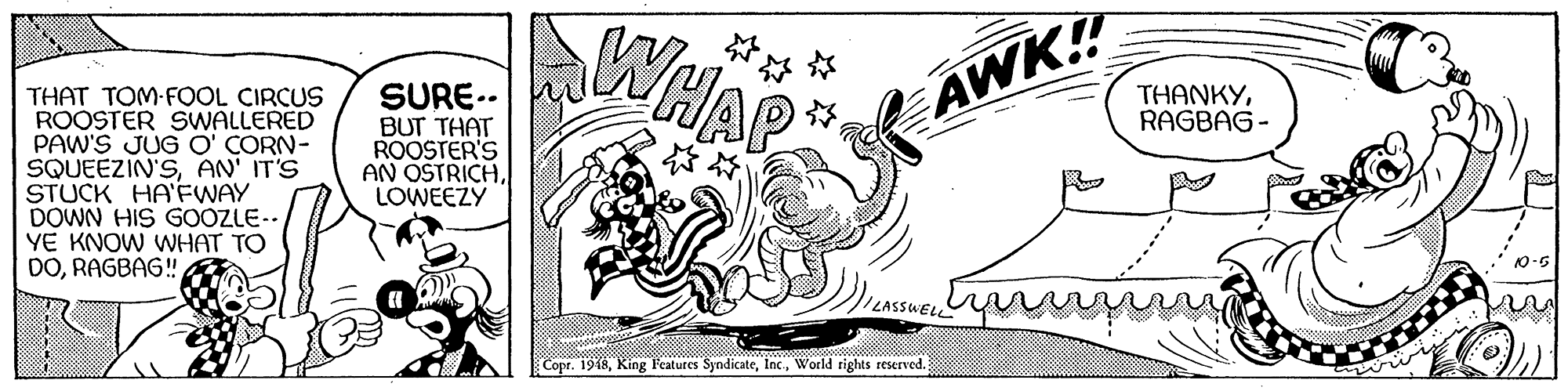 Graphics OCR: WHAP SURE.- BUT THAT ROOSTER'S AN OSTRICHLOWEEZY AWK! THAT TOM-FOOL CIRCUS ROOSTER SWALLERED PAW'S JUG O' CORN- SQUEEZIN'SAN' IT'S STUCK HA'FWAY DOWN HIS GOOZLE- YE KNOW WHAT TO DORAGBAG! THANKYRAGBAG - LASSWELL Copr. 1918World rights reserved. WHAP SURE.- BUT THAT ROOSTER'S AN OSTRICHLOWEEZY AWK! THAT TOM-FOOL CIRCUS ROOSTER SWALLERED PAW'S JUG O' CORN- SQUEEZIN'SAN' IT'S STUCK HA'FWAY DOWN HIS GOOZLE- YE KNOW WHAT TO DORAGBAG! THANKYRAGBAG - LASSWELL Copr. 1918King Features SyndicateWorld rights reserved.