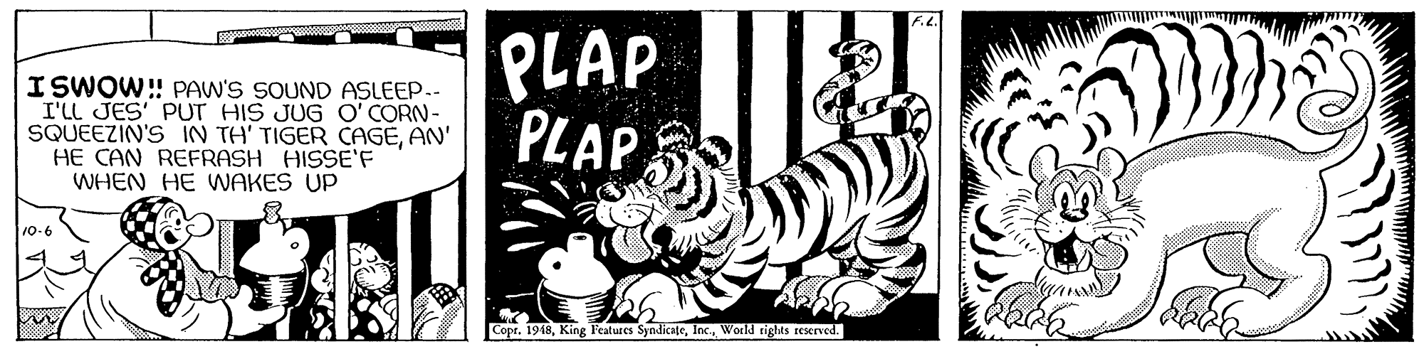 Monochrome OCR: ISWOW!! PAW'S SOUND ASLEEP.- I'Ll JES' PUT HIS JUG O' CORN- SQUEEZIN'S IN TH' TIGER CAGEAN' HE CAN REFRASH HISSE'F WHEN HE WAKES UP PLAP PLAP 10-6 Copr. 1948World rights rexrved. ISWOW!! PAW'S SOUND ASLEEP.- I'Ll JES' PUT HIS JUG O' CORN- SQUEEZIN'S IN TH' TIGER CAGEAN' HE CAN REFRASH HISSE'F WHEN HE WAKES UP PLAP PLAP 10-6 Copr. 1948King Features SyndicateWorld rights rexrved.