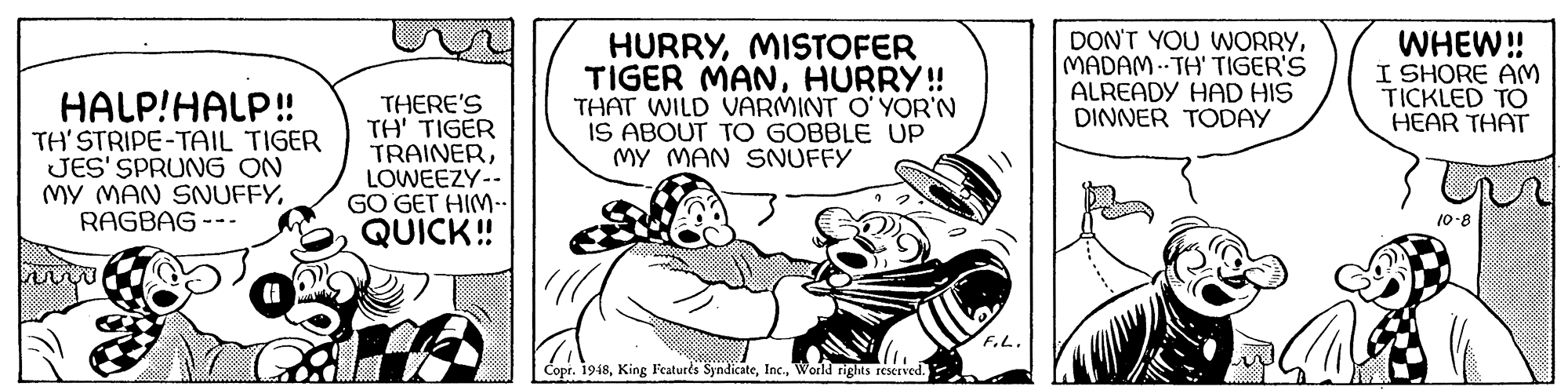 Art OCR: HALP!HALP! TH'STRIPE-TAIL TIGER JES' SPRUNG ON MY MAN SNUFFYRAGBAG --- THERE'S TH' TIGER TRAINERLOWEEZY-- GO GET HIM-. QUICK! HURRYMISTOFER TIGER MANHURRY!! THAT WILD VARMINT O' YOR'N IS ABOUT TO GOBBLE UP MY MAN SNUFFY DON'T YOU WORRYMADAM .- TH' TIGER'S ALREADY HAD HIS DINNER TODAY WHEW! I SHORE AM TICKLED TO HEAR THAT 10-8 F.L. Copr. 1948World rights rescrved. HALP!HALP! TH'STRIPE-TAIL TIGER JES' SPRUNG ON MY MAN SNUFFYRAGBAG --- THERE'S TH' TIGER TRAINERLOWEEZY-- GO GET HIM-. QUICK! HURRYMISTOFER TIGER MANHURRY!! THAT WILD VARMINT O' YOR'N IS ABOUT TO GOBBLE UP MY MAN SNUFFY DON'T YOU WORRYMADAM .- TH' TIGER'S ALREADY HAD HIS DINNER TODAY WHEW! I SHORE AM TICKLED TO HEAR THAT 10-8 F.L. Copr. 1948King Featurts SyndicateWorld rights rescrved.