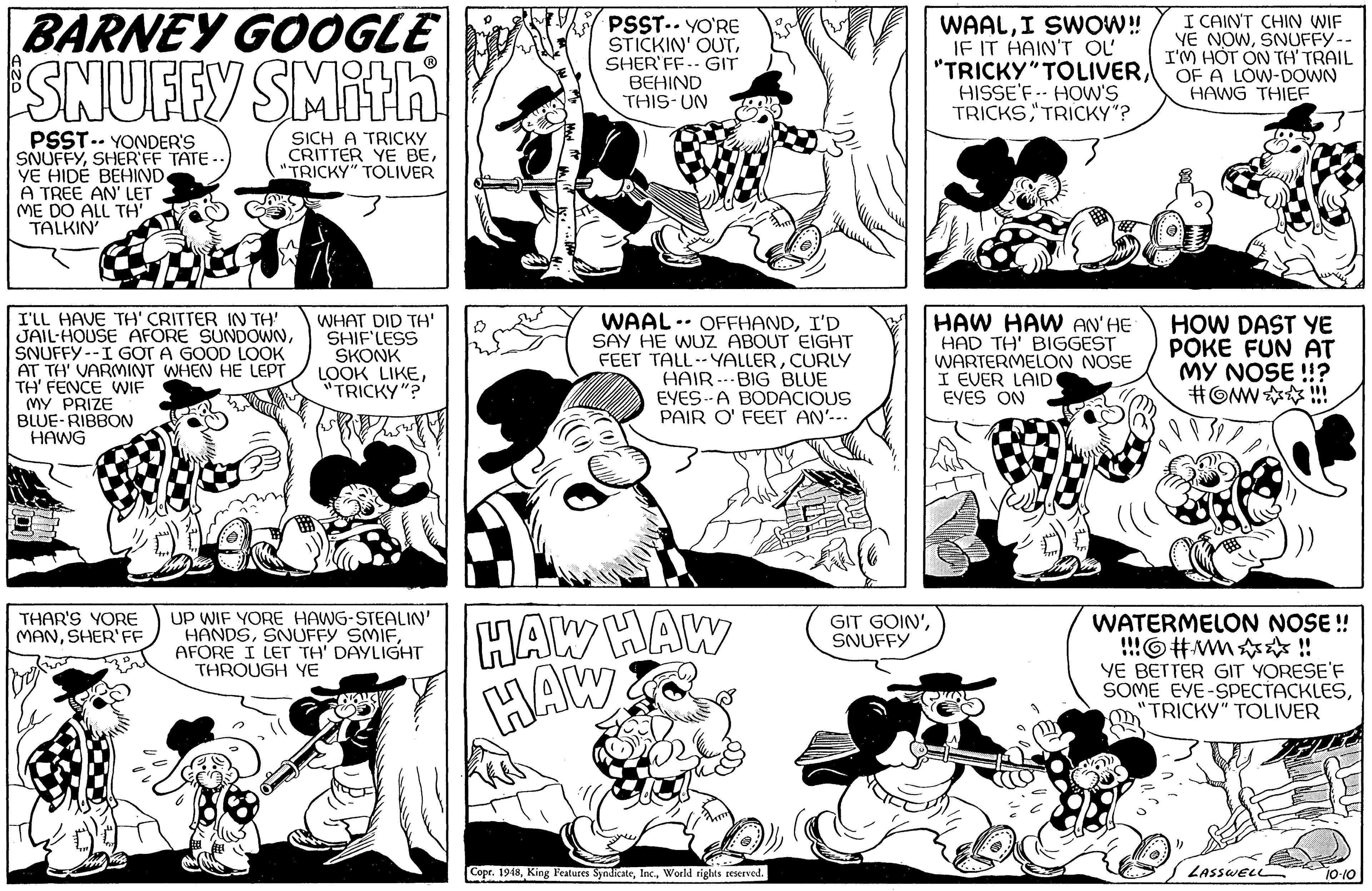 Art OCR: BARNEY GOOGLE ESNUFEY SMITA PSST.. YO'RE STICKIN' OUTSHER'FF.- GIT BEHIND THIS-UN WAALI SWOW! IF IT HAIN'T OL "TRICKY"TOLIVERHISSE'F.- HOW'S TRICKSTRICKY"? I CAIN'T CHIN WIF VE NOWSNUFFY-- I'M HÓT ON TH' TRAIL OF A LOW-DOWN HAWG THIEF PSST.. YONDER'S SNUFFYSHER'FF TATE -. YE HIDÉ BEHIND A TREE AN' LET ME DO ALL TH'. TALKIN SICH A TRICKY CRITTER YE BE"TRICKY" TOLIVER I'LL HAVE TH' CRITTER IN TH' JAIL-HOUSE AFORE SUNDOWNSNUFFY --I GOT A GOOD LOOK AT TH' VARMINT WHEN HE LEPT TH' FENCE WIF MY PRIZE BLUE-RIBBON HAWG WHAT DID TH' SHIF'LESS SKONK LOOK LIKE"TRICKY"? WAAL .- OFFHANDI'D SAY HE WUZ ABOUT EIGHT FEET TALL-- YALLERCURLY HAIR --- BIG BLUE EYES--A BODACIOUS PAIR O' FEET AN'--. HAW HAW AN' HE HAD TH' BIGGEST WARTERMELON NOSE I EVER LAID EYES ON HOW DAST YE POKE FUN AT MY NOSE !? #OMW !! HAW HAW HAW UP WIF YORE HAWG-STEALIN' HANDSAFORE I LET TH' DAYLIGHT THROUGH YE WATERMELON NOSE ! !!!O#wm ! YE BETTER GIT YORESE'F SOME EYE-SPECTACKLES"TRICKY" TOLIVER THAR'S YORE MANSHER'FF GIT GOIN'SNUFFY Copr. 1948World sights eserved. LASSWELL 10-10 BARNEY GOOGLE ESNUFEY SMITA PSST.. YO'RE STICKIN' OUTSHER'FF.- GIT BEHIND THIS-UN WAALI SWOW! IF IT HAIN'T OL "TRICKY"TOLIVERHISSE'F.- HOW'S TRICKSTRICKY"? I CAIN'T CHIN WIF VE NOWSNUFFY-- I'M HÓT ON TH' TRAIL OF A LOW-DOWN HAWG THIEF PSST.. YONDER'S SNUFFYSHER'FF TATE -. YE HIDÉ BEHIND A TREE AN' LET ME DO ALL TH'. TALKIN SICH A TRICKY CRITTER YE BE"TRICKY" TOLIVER I'LL HAVE TH' CRITTER IN TH' JAIL-HOUSE AFORE SUNDOWNSNUFFY --I GOT A GOOD LOOK AT TH' VARMINT WHEN HE LEPT TH' FENCE WIF MY PRIZE BLUE-RIBBON HAWG WHAT DID TH' SHIF'LESS SKONK LOOK LIKE"TRICKY"? WAAL .- OFFHANDI'D SAY HE WUZ ABOUT EIGHT FEET TALL-- YALLERCURLY HAIR --- BIG BLUE EYES--A BODACIOUS PAIR O' FEET AN'--. HAW HAW AN' HE HAD TH' BIGGEST WARTERMELON NOSE I EVER LAID EYES ON HOW DAST YE POKE FUN AT MY NOSE !? #OMW !! HAW HAW HAW UP WIF YORE HAWG-STEALIN' HANDSSNUFFY SMIFAFORE I LET TH' DAYLIGHT THROUGH YE WATERMELON NOSE ! !!!O#wm ! YE BETTER GIT YORESE'F SOME EYE-SPECTACKLES"TRICKY" TOLIVER THAR'S YORE MANSHER'FF GIT GOIN'SNUFFY Copr. 1948King Features SyndicateWorld sights eserved. LASSWELL 10-10