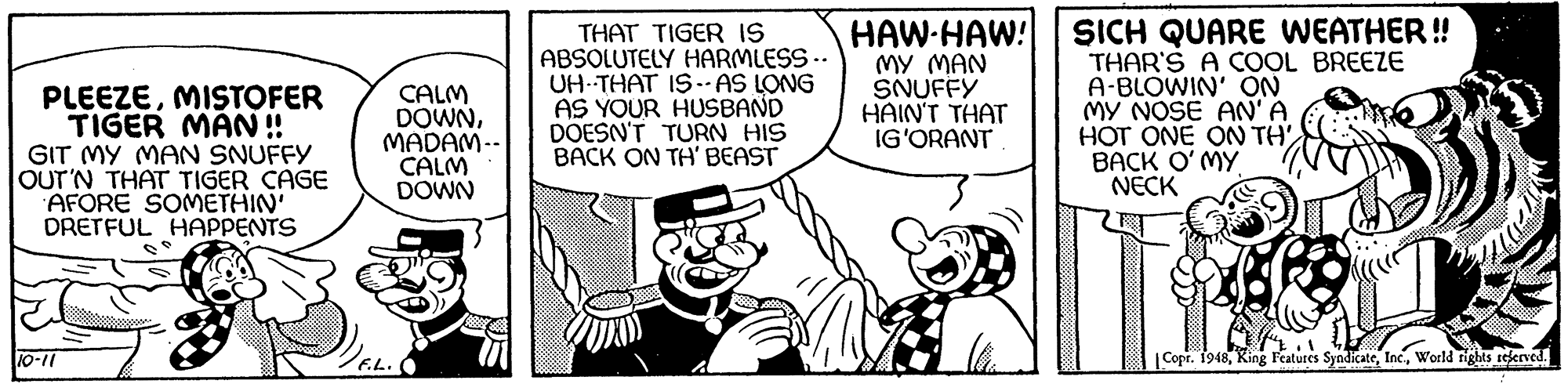 Art OCR: PLEEZEMISTOFER TIGER MAN ! GIT MY MAN SNUFFY OUT'N THAT TIGER CAGE AFORE SOMETHIN' DRETFUL HAPPENTS CALM DOWNMADAM-- CALM DOWN THAT TIGER IS ABSOLUTELY HARMLESS -- UH THAT IS - AS LONG AS YOUR HUSBAND DOESN'T TURN HIS BACK ON TH' BEAST HAW-HAW! MY MAN SNUFFY HAIN'T THAT IG'ORANT SICH QUARE WEATHER! THAR'S A COOL BREEZE A-BLOWIN' ON MY NOSE AN'A HOT ONE ON TH BACK O'MY NECK 10-11 7E.L. |Copr. 1948World rights reerved. PLEEZEMISTOFER TIGER MAN ! GIT MY MAN SNUFFY OUT'N THAT TIGER CAGE AFORE SOMETHIN' DRETFUL HAPPENTS CALM DOWNMADAM-- CALM DOWN THAT TIGER IS ABSOLUTELY HARMLESS -- UH THAT IS - AS LONG AS YOUR HUSBAND DOESN'T TURN HIS BACK ON TH' BEAST HAW-HAW! MY MAN SNUFFY HAIN'T THAT IG'ORANT SICH QUARE WEATHER! THAR'S A COOL BREEZE A-BLOWIN' ON MY NOSE AN'A HOT ONE ON TH BACK O'MY NECK 10-11 7E.L. |Copr. 1948King Features SyndicateWorld rights reerved.