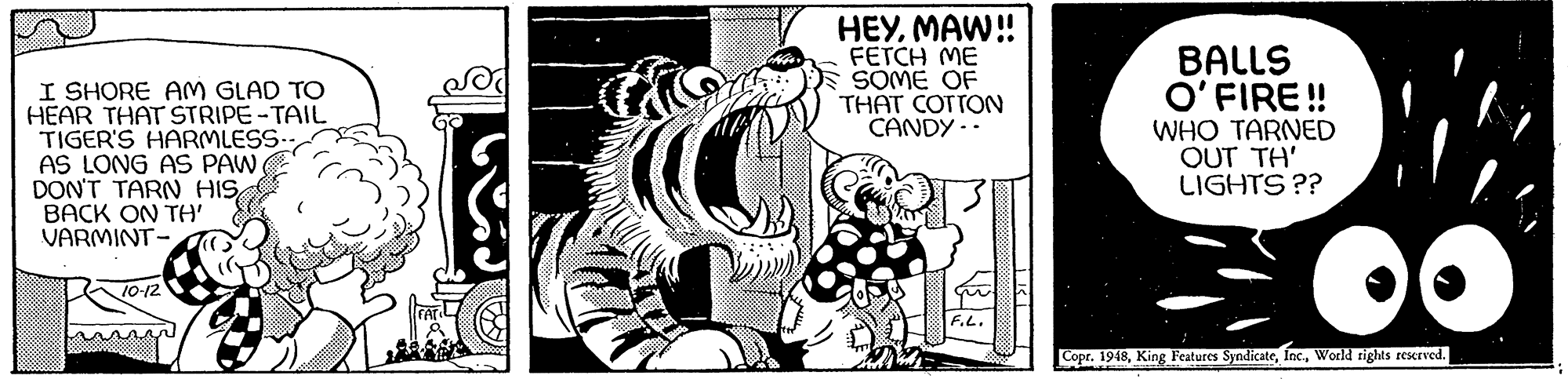 Visual arts OCR: I SHORE AM GLAD TO HEAR THAT STRIPE-TAIL TIGER'S HARMLESS AS LONG AS PAW DON'T TARN HISBACK ON TH' VARMINT- HEYMAW! FETCH ME SOME OF THAT COTTON CANDY -. BALLS O'FIRE ! WHO TARNED OUT TH' LIGHTS ?? T0-12 F.L. Copr. 1948World rights rEKrved. I SHORE AM GLAD TO HEAR THAT STRIPE-TAIL TIGER'S HARMLESS AS LONG AS PAW DON'T TARN HISBACK ON TH' VARMINT- HEYMAW! FETCH ME SOME OF THAT COTTON CANDY -. BALLS O'FIRE ! WHO TARNED OUT TH' LIGHTS ?? T0-12 F.L. Copr. 1948King Peatures SyndicateWorld rights rEKrved.