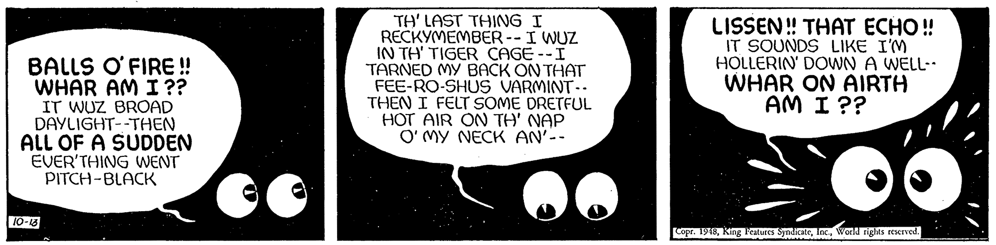 Science OCR: BALLS O' FIRE ! WHAR AM I ?? IT WUZ BROAD DAYLIGHT--THEN ALL OF A SUDDEN EVER'THING WENT PITCH-BLACK TH' LAST THING I RECKYMEMBER--I WUZ IN TH' TIGER CAGE --I TARNED MY BACK ON THAT FEE-RO-SHUS VARMINT-- THEN I FELT SOME DRETFUL HOT AIR ON TH' NAP O' MY NECK AN'-- LISSEN! THAT ECHO ! IT SOUNDS LIKE I'M HOLLERIN' DOWN A WELL-. WHAR ON AIRTH AM I ?? 10-13 Copr. 1918World rights rescrved. BALLS O' FIRE ! WHAR AM I ?? IT WUZ BROAD DAYLIGHT--THEN ALL OF A SUDDEN EVER'THING WENT PITCH-BLACK TH' LAST THING I RECKYMEMBER--I WUZ IN TH' TIGER CAGE --I TARNED MY BACK ON THAT FEE-RO-SHUS VARMINT-- THEN I FELT SOME DRETFUL HOT AIR ON TH' NAP O' MY NECK AN'-- LISSEN! THAT ECHO ! IT SOUNDS LIKE I'M HOLLERIN' DOWN A WELL-. WHAR ON AIRTH AM I ?? 10-13 Copr. 1918King Features SyndicateWorld rights rescrved.