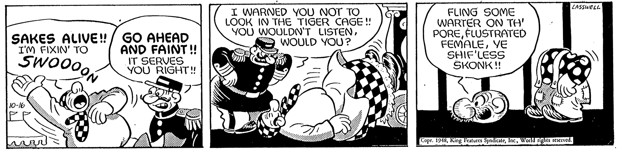 Fictional character OCR: ZASSWELL GO AHEAD AND FAINT! IT SERVES YOU RIGHT!! I WARNED YOU NOT TO LOOK IN THE TIGER CAGE ! YOU WOULDN'T LISTENWOULD YOU? FLING SOME WARTER ON TH' POREFLUSTRATED FEMALEYE SHIF'LESS SKONK !! SAKES ALIVE! I'M FIXIN' TO SWO000 10-16 Copr. 1948World rigRs resrved. ZASSWELL GO AHEAD AND FAINT! IT SERVES YOU RIGHT!! I WARNED YOU NOT TO LOOK IN THE TIGER CAGE ! YOU WOULDN'T LISTENWOULD YOU? FLING SOME WARTER ON TH' POREFLUSTRATED FEMALEYE SHIF'LESS SKONK !! SAKES ALIVE! I'M FIXIN' TO SWO000 10-16 Copr. 1948King Features SyndicateWorld rigRs resrved.