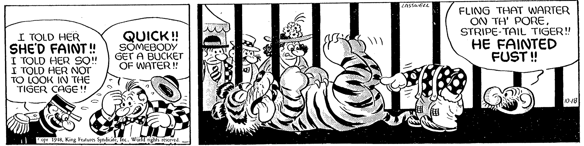 Visual arts OCR: ZASSWELL FLING THAT WARTER ON TH' PORESTRIPE-TAIL TIGER! I TOLD HER SHE'D FAINT ! I TOLD HER S! I TOLD HER NOT TO LOOK IN THE TIGER CAGE! QUICK! SÖMEBODY GET A BUCKET OF WATER!! HE FAINTED FUST! 10-18 opr 1948Tnc. World rights rescrved. ZASSWELL FLING THAT WARTER ON TH' PORESTRIPE-TAIL TIGER! I TOLD HER SHE'D FAINT ! I TOLD HER S! I TOLD HER NOT TO LOOK IN THE TIGER CAGE! QUICK! SÖMEBODY GET A BUCKET OF WATER!! HE FAINTED FUST! 10-18 opr 1948King Features SyndiciteTnc. World rights rescrved.