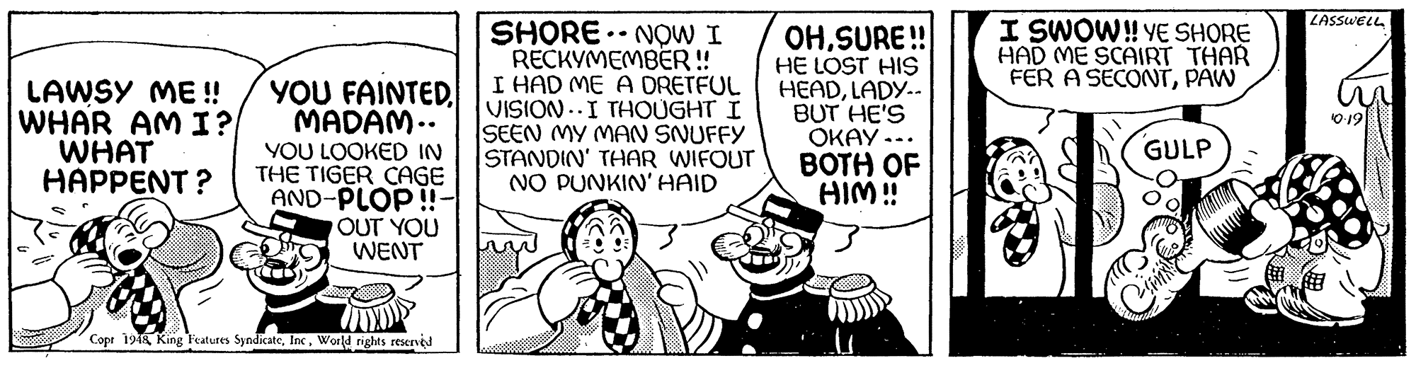 Happy OCR: LASSWELL I SWOW! YE SHORE HAD ME SCAIRT THAR FER A SECONTPAW LAWSY ME ! WHAR AM I? WHAT HAPPENT ? YOU FAINTEDMADAM.. YOU LOOKED IN THE TIGER CAGE AND-PLOP!!- OUT YOU WENT SHORE. NOW I RECKYMEMBER! I HAD ME A DRETFUL VISION ..I THOUGHT I SEEN MY MAN SNUFFY STANDIN' THAR WIFOUT NO PUNKIN'HAID OHSURE! HE LOST HIS HEADLADY.-. BUT HE'S OKAY -.. BOTH OF HIM! O 19 GULP Copr 1948 King Features SyndicateWorld rights reserved LASSWELL I SWOW! YE SHORE HAD ME SCAIRT THAR FER A SECONTPAW LAWSY ME ! WHAR AM I? WHAT HAPPENT ? YOU FAINTEDMADAM.. YOU LOOKED IN THE TIGER CAGE AND-PLOP!!- OUT YOU WENT SHORE. NOW I RECKYMEMBER! I HAD ME A DRETFUL VISION ..I THOUGHT I SEEN MY MAN SNUFFY STANDIN' THAR WIFOUT NO PUNKIN'HAID OHSURE! HE LOST HIS HEADLADY.-. BUT HE'S OKAY -.. BOTH OF HIM! O 19 GULP Copr 1948 King Features SyndicateWorld rights reserved