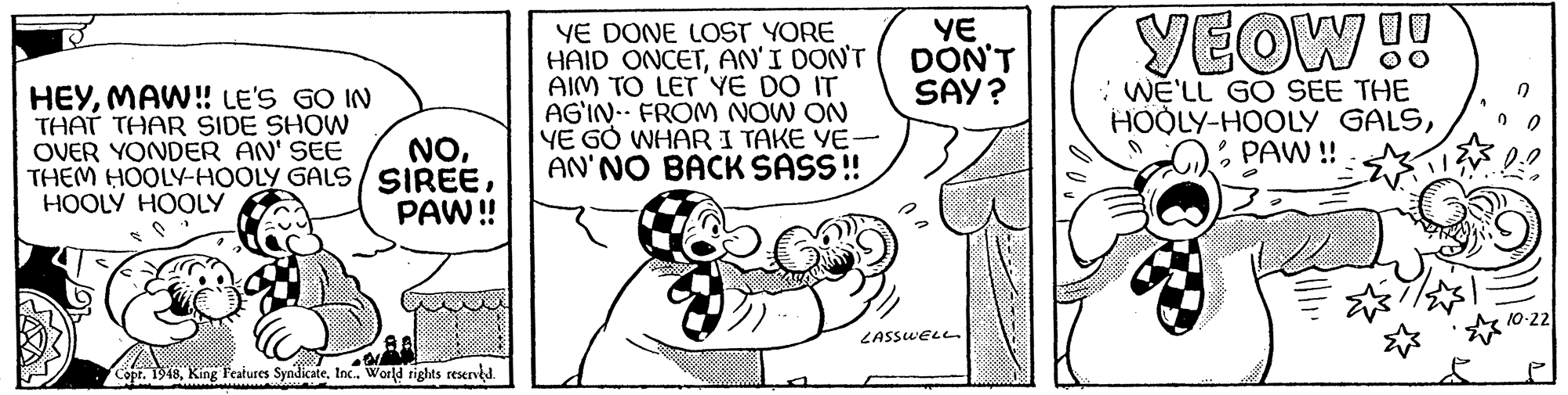 Finger OCR: HEYMAW! LE'S GO IN THAT THAR SIDE SHOW OVER YONDER AN' SEE THEM HOOLY-HOOLY GALS/ SIREEHOOLY HOOLY YE DONE LOST YORE HAID ONCETAN'I DON'T AIM TO LET YE DO IT AG'IN- FROM NOW ON YE GO WHAR I TAKE YE- AN'NO BACK SASS! YE DON'T SAY? : WE'LL GO SEE THE HOOLY-HOOLY GALS* PAW ! YEOW !! NOPAW!! ZASSWELL Copr. 1948Inc. World rights resend. HEYMAW! LE'S GO IN THAT THAR SIDE SHOW OVER YONDER AN' SEE THEM HOOLY-HOOLY GALS/ SIREEHOOLY HOOLY YE DONE LOST YORE HAID ONCETAN'I DON'T AIM TO LET YE DO IT AG'IN- FROM NOW ON YE GO WHAR I TAKE YE- AN'NO BACK SASS! YE DON'T SAY? : WE'LL GO SEE THE HOOLY-HOOLY GALS* PAW ! YEOW !! NOPAW!! ZASSWELL Copr. 1948King Features SyndicateInc. World rights resend.