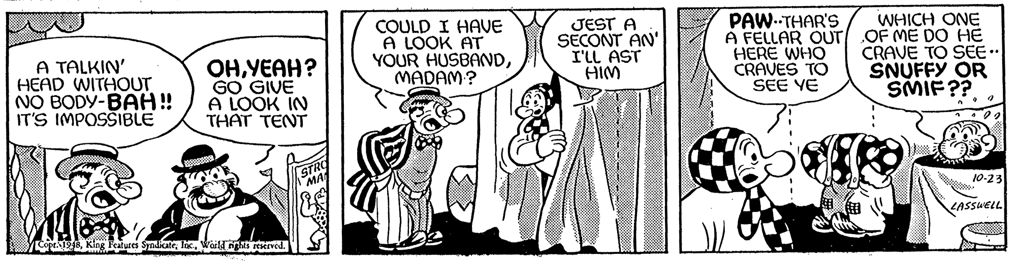 Rectangle OCR: A TALKIN' HEAD WITHOUT NO BODY-BAH! IT'S IMPOSSIBLE OHYEAH? GO GIVE A LOOK IN THAT TENT COULD I HAVE A LOOK AT YOUR HUSBANDMADAM? JEST A SECONT AN' I'LL AST HIM PAW.THAR'S A FELLAR OUT HERE WHO CRAVES TO SEE YE WHICH ONE OF ME DO HE CRAVE TO SEE.. SNUFFY OR SMIF?? STRO MA 10-23 LASSUELL Copt1948Waild nghis reserved. A TALKIN' HEAD WITHOUT NO BODY-BAH! IT'S IMPOSSIBLE OHYEAH? GO GIVE A LOOK IN THAT TENT COULD I HAVE A LOOK AT YOUR HUSBANDMADAM? JEST A SECONT AN' I'LL AST HIM PAW.THAR'S A FELLAR OUT HERE WHO CRAVES TO SEE YE WHICH ONE OF ME DO HE CRAVE TO SEE.. SNUFFY OR SMIF?? STRO MA 10-23 LASSUELL Copt1948King Features SyndicateWaild nghis reserved.