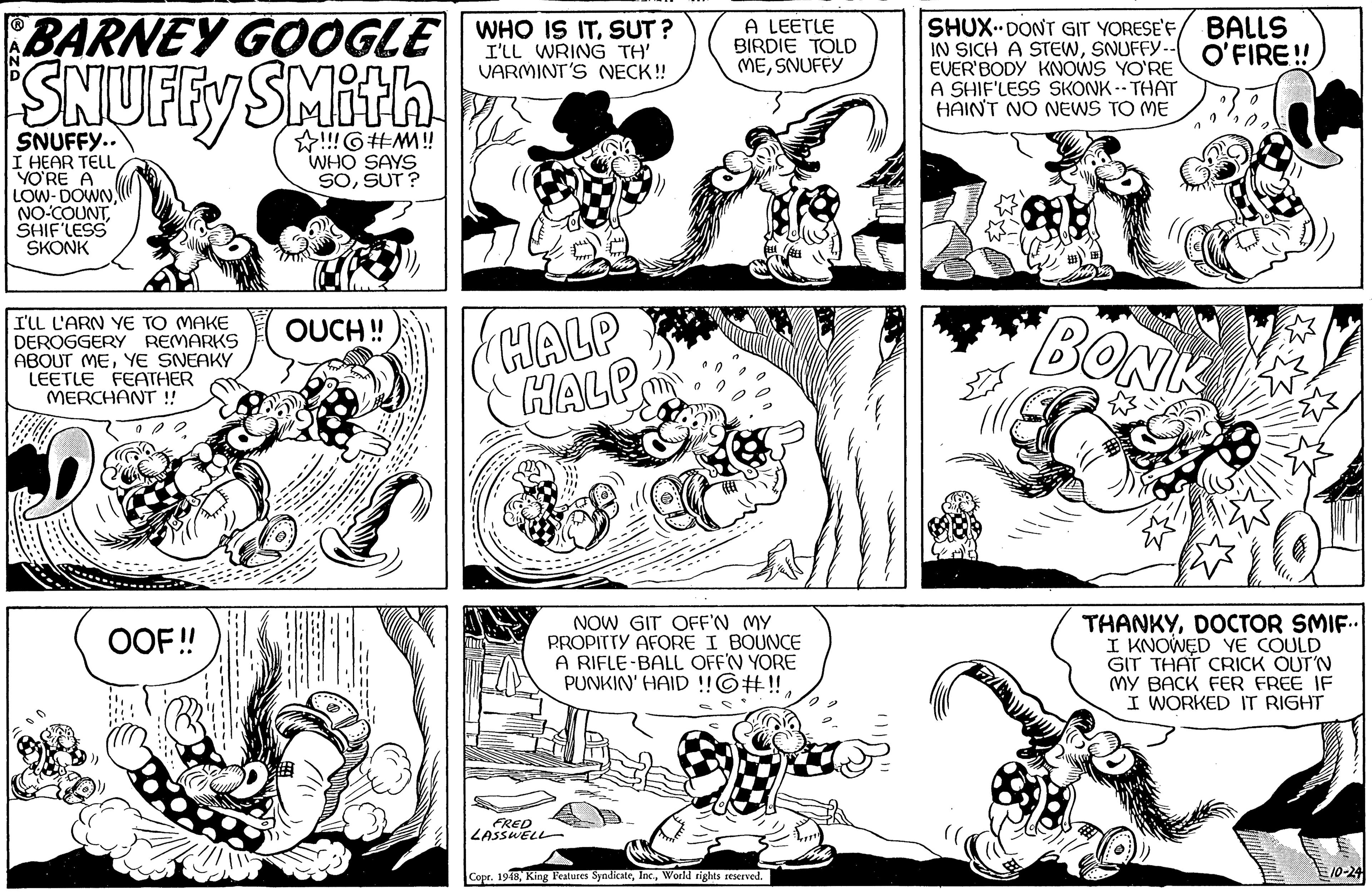 Art OCR: A LEETLE BIRDIE TOLD MESNUFFY SHUX DONT GIT YORESE'F IN SICH A STEWSNUFFY.-- EVER'BODY KNOWS YO'RE A SHIF'LESS SKONK -- THAT HAIN'T NO NEWS TO ME BALLS O'FIRE! BARNEY GOOGLE WHO IS IT. SUT ? I'LL WRING TH' VARMINT'S NECK! SNUFFY SMith !!!G#M! WHO SAYS SOSUT ? SNUFFY.. I HEAR TELLYO?RE A LOW- DOWN NO-COUNTSHIF'LESS SKONK ? I'LL L'ARN YE TO MAKE DEROGGERY REMARKS ABOUT MEYE SNEAKY LEETLE FEATHER MERCHANT ! HALP HALP BONK OUCH! NOW GIT OFF'N MY PROPITTY AFORE I BOUNCE A RIFLE-BALL OFF'N YORE PUNKIN' HAID !!©#!!DOCTOR SMIF.. I KNOWED YE COULD GIT THAT CRICK OUT'N (MY BACK FER FREE IF I WORKED IT RIGHT OOF! FRED ZASSWELL Copr. 1948World rights reserved. ------ A LEETLE BIRDIE TOLD MESNUFFY SHUX DONT GIT YORESE'F IN SICH A STEWSNUFFY.-- EVER'BODY KNOWS YO'RE A SHIF'LESS SKONK -- THAT HAIN'T NO NEWS TO ME BALLS O'FIRE! BARNEY GOOGLE WHO IS IT. SUT ? I'LL WRING TH' VARMINT'S NECK! SNUFFY SMith !!!G#M! WHO SAYS SOSUT ? SNUFFY.. I HEAR TELLYO?RE A LOW- DOWN NO-COUNTSHIF'LESS SKONK ? I'LL L'ARN YE TO MAKE DEROGGERY REMARKS ABOUT MEYE SNEAKY LEETLE FEATHER MERCHANT ! HALP HALP BONK OUCH! NOW GIT OFF'N MY PROPITTY AFORE I BOUNCE A RIFLE-BALL OFF'N YORE PUNKIN' HAID !!©#!!DOCTOR SMIF.. I KNOWED YE COULD GIT THAT CRICK OUT'N (MY BACK FER FREE IF I WORKED IT RIGHT OOF! FRED ZASSWELL Copr. 1948King Fealures SyndicateWorld rights reserved. ------