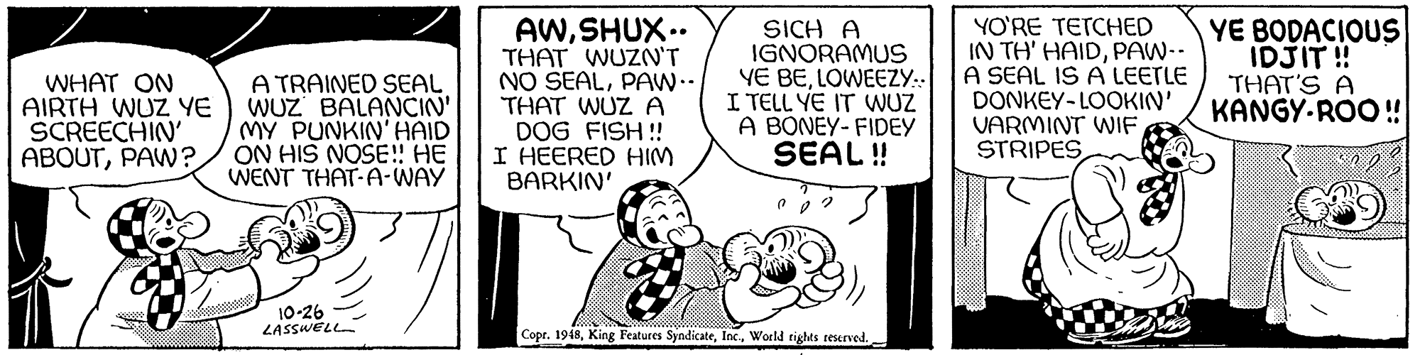Rectangle OCR: WHAT ON AIRTH WUZ YE SCREECHIN' ABOUTPAW? A TRAINED SEAL WUZ BALANCIN' MY PUNKIN' HAID ON HIS NOSE! HE WENT THAT-A-WAY AWSHUX.. THAT WUZN'T NO SEALPAW.- THAT WUZ A DOG FISH ! I HEERED HIM BARKIN SICH A IGNORAMUS YE BELOWEEZY:: I TELL YE IT WUZ A BONEY- FIDEY SEAL! YO'RE TETCHED IN TH' HAIDPAW-- A SEAL IS A LEETLE DONKEY-LOOKIN' VARMINT WIF STRIPES YE BODACIOUS IDJIT ! THAT'S A KANGY-ROO ! 10-26 LASSWELL Copr. 1948World rights teserved. WHAT ON AIRTH WUZ YE SCREECHIN' ABOUTPAW? A TRAINED SEAL WUZ BALANCIN' MY PUNKIN' HAID ON HIS NOSE! HE WENT THAT-A-WAY AWSHUX.. THAT WUZN'T NO SEALPAW.- THAT WUZ A DOG FISH ! I HEERED HIM BARKIN SICH A IGNORAMUS YE BELOWEEZY:: I TELL YE IT WUZ A BONEY- FIDEY SEAL! YO'RE TETCHED IN TH' HAIDPAW-- A SEAL IS A LEETLE DONKEY-LOOKIN' VARMINT WIF STRIPES YE BODACIOUS IDJIT ! THAT'S A KANGY-ROO ! 10-26 LASSWELL Copr. 1948King Features SyndicateWorld rights teserved.