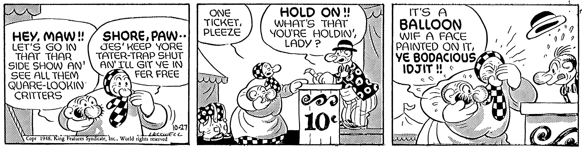 Happy OCR: HOLD ON ! WHAT'S THAT YOU'RE HOLDIN'LADY ? IT'S A BALLOON WIF A FACE PAINTED ON ITIDJIT ! ONE TICKETPLEEZE HEYMAW! LET'S GO IN THAT THAR SIDE SHOW AN' SEE ALL THEM QUARE-LOOKIN CRITTERS SHOREPAW.. JES' KEEP YORE TATER-TRAP SHUT AN'I'LL GIT YE IN FER FREE 10 10-27 LACCWELL Copr 1948World rights reserved HOLD ON ! WHAT'S THAT YOU'RE HOLDIN'LADY ? IT'S A BALLOON WIF A FACE PAINTED ON ITYE BODACIOUSIDJIT ! ONE TICKETPLEEZE HEYMAW! LET'S GO IN THAT THAR SIDE SHOW AN' SEE ALL THEM QUARE-LOOKIN CRITTERS SHOREPAW.. JES' KEEP YORE TATER-TRAP SHUT AN'I'LL GIT YE IN FER FREE 10 10-27 LACCWELL Copr 1948King Features SyndicateWorld rights reserved