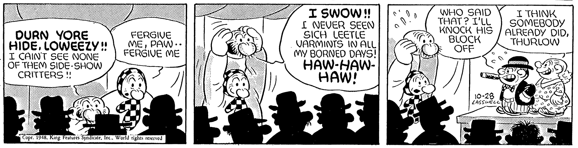 Rectangle OCR: I SWOW! I NEVER SEEN SICH LEETLE VARMINTS IN ALL MY BORNED DAYS! HAW-HAW- HAW! WHO SAID THAT? I'LL KNOCK HIS BLOCK OFF I THINK SOMEBODY ALREADY DIDTHURLOW DURN YORE HIDELOWEEZY ! I CAIN'T SEE NONE OF THEM SIDE-SHOW CRITTERS !! FERGIVE MEPAW.. FERGIVE ME 10-28 ZASSUELL Copr. 1948. King Features SyndicateInc. World rights reserved I SWOW! I NEVER SEEN SICH LEETLE VARMINTS IN ALL MY BORNED DAYS! HAW-HAW- HAW! WHO SAID THAT? I'LL KNOCK HIS BLOCK OFF I THINK SOMEBODY ALREADY DIDTHURLOW DURN YORE HIDELOWEEZY ! I CAIN'T SEE NONE OF THEM SIDE-SHOW CRITTERS !! FERGIVE MEPAW.. FERGIVE ME 10-28 ZASSUELL Copr. 1948. King Features SyndicateInc. World rights reserved
