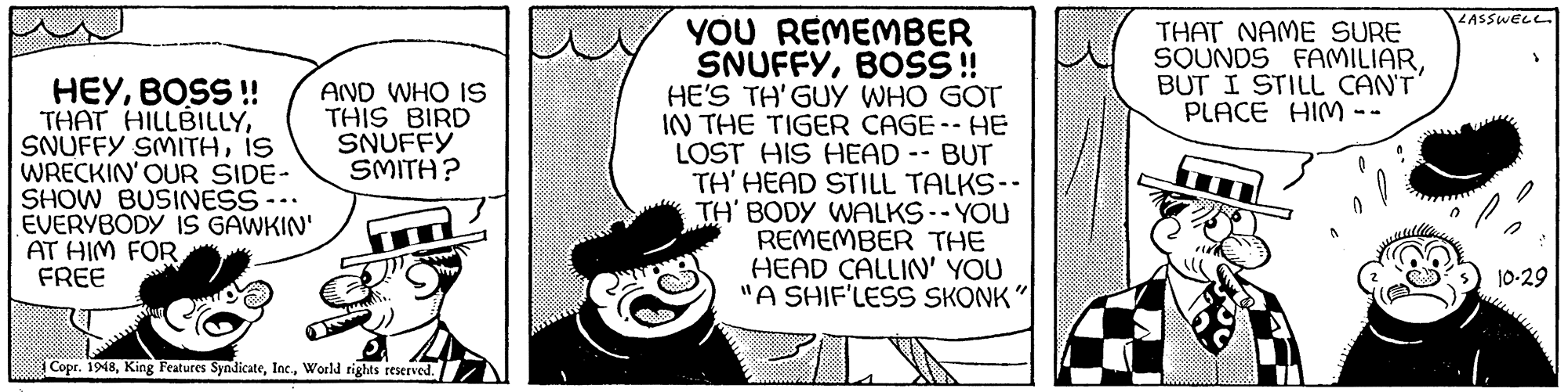 Monochrome OCR: YOU REMEMBER SNUFFYBOSS! HE'S TH'GUY WHO GOT IN THE TIGER CAGE-- HE LOST HIS HEAD -- BUT TH' HEAD STILL TALKS-- TH' BODY WALKS--YOU REMEMBER THE HEAD CALLIN' YOU "A SHIF'LESS SKONK LASSWELL. THAT NAME SURE SOUNDS FAMILIAR BUT I STILL CANT PLACE HIM -- HEYBOSS ! THAT HILLBILLYIS WRECKIN' OUR SIDE- SHOW BUSINESS --. EVERYBODY IS GAWKIN' AT HIM FOR FREE AND WHO IS THIS BIRD SNUFFY SMITH? 10-29 Copr. 1948World tights reserved. YOU REMEMBER SNUFFYBOSS! HE'S TH'GUY WHO GOT IN THE TIGER CAGE-- HE LOST HIS HEAD -- BUT TH' HEAD STILL TALKS-- TH' BODY WALKS--YOU REMEMBER THE HEAD CALLIN' YOU "A SHIF'LESS SKONK LASSWELL. THAT NAME SURE SOUNDS FAMILIAR BUT I STILL CANT PLACE HIM -- HEYBOSS ! THAT HILLBILLYSNUFFY SMITHIS WRECKIN' OUR SIDE- SHOW BUSINESS --. EVERYBODY IS GAWKIN' AT HIM FOR FREE AND WHO IS THIS BIRD SNUFFY SMITH? 10-29 Copr. 1948King Features SyndicateWorld tights reserved.