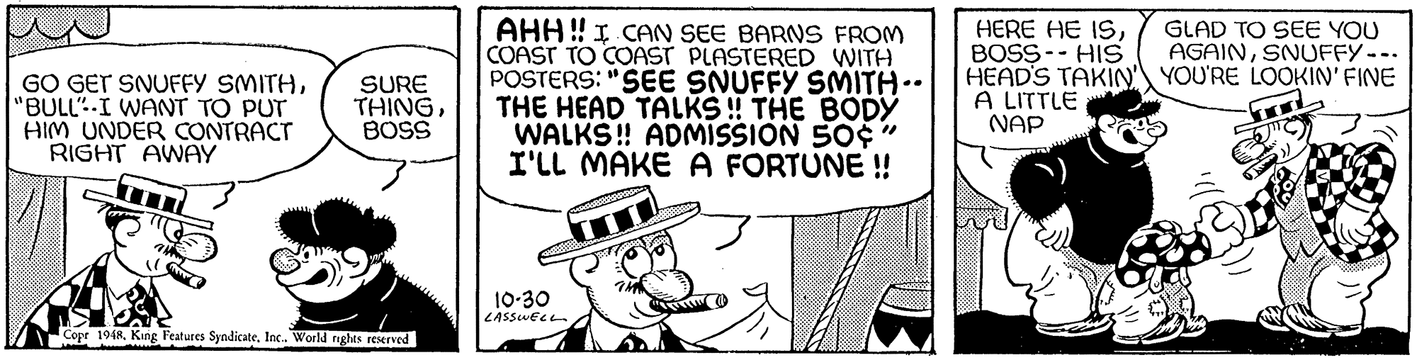 Art OCR: AHH ! I CAN SEE BARNS FROM COAST TO COAST PLASTERED WITH POSTERS: "SEE SNUFFY SMITH.. THE HEAD TALKS! THE BODY WALKS! ADMISSION 50¢" I'LL MAKE A FORTUNE ! HERE HE ISBOSS-- HIS HEAD'S TAKIN' YOU'RE LOOKIN' FINE A LITTLE NAP GLAD TO SEE YOU AGAINSNUFFY--. GO GET SNUFFY SMITH"BULL"-I WANT TO PUT HIM UNDER CONTRACT RIGHT AWAY SURE THINGBOSS 10-30 LASSWELL Copr 1948Inc. World nghts reserved AHH ! I CAN SEE BARNS FROM COAST TO COAST PLASTERED WITH POSTERS: "SEE SNUFFY SMITH.. THE HEAD TALKS! THE BODY WALKS! ADMISSION 50¢" I'LL MAKE A FORTUNE ! HERE HE ISBOSS-- HIS HEAD'S TAKIN' YOU'RE LOOKIN' FINE A LITTLE NAP GLAD TO SEE YOU AGAINSNUFFY--. GO GET SNUFFY SMITH"BULL"-I WANT TO PUT HIM UNDER CONTRACT RIGHT AWAY SURE THINGBOSS 10-30 LASSWELL Copr 1948King Features SyndicateInc. World nghts reserved