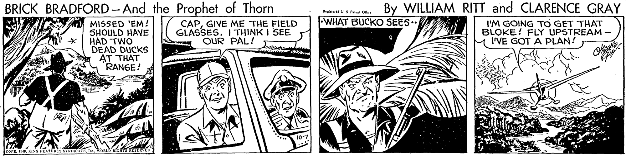 Monochrome OCR: BRICK BRADFORD-And the Prophet of Thorn By WILLIAM RITT and CLARENCE GRAY WHAT BUCKO SEES. MISSED 'EM! SHOULD HAVE HAD TWO DEAD DUCKS AT THAT RANGE! CAPGIVE ME THE FIELD GLASSES. ITHINK I SEE OUR PAL! I'M GOING TO GET THAT BLOKE! FLY UPSTREAM - M'VE GOTA PLAN! COPR. 13In oat BGHTs terv BRICK BRADFORD-And the Prophet of Thorn By WILLIAM RITT and CLARENCE GRAY WHAT BUCKO SEES. MISSED 'EM! SHOULD HAVE HAD TWO DEAD DUCKS AT THAT RANGE! CAPGIVE ME THE FIELD GLASSES. ITHINK I SEE OUR PAL! I'M GOING TO GET THAT BLOKE! FLY UPSTREAM - M'VE GOTA PLAN! COPR. 13KING FEATURES STNDGATEIn oat BGHTs terv