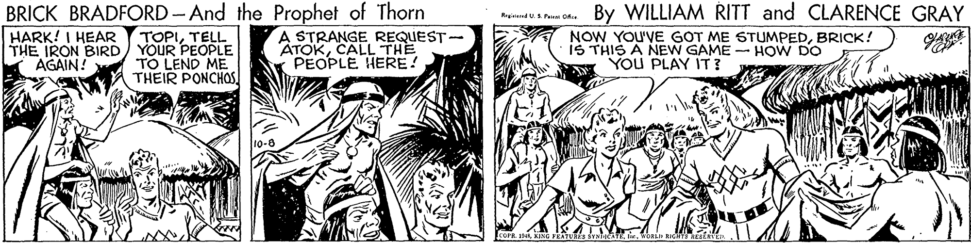 Art OCR: BRICK BRADFORD - And the Prophet of Thorn By WILLIAM RITT and CLARENCE GRAY Ragistered U S. Paieni Ofice HARK! I HEAR THE IRON BIRD) YOUR PEOPLE AGAIN! A STRANGE REQUEST- ATOKCALL THE PEOPLE HERE! NOW YOU'VE GOT ME STUMPEDBRICK! IS THIS A NEW GAME - HOW DO You PLAY IT ? TOPITELL TO LEND ME THEIR PONCHOS IcorR. 1DKING FEATURRS BRICK BRADFORD - And the Prophet of Thorn By WILLIAM RITT and CLARENCE GRAY Ragistered U S. Paieni Ofice HARK! I HEAR THE IRON BIRD) YOUR PEOPLE AGAIN! A STRANGE REQUEST- ATOKCALL THE PEOPLE HERE! NOW YOU'VE GOT ME STUMPEDBRICK! IS THIS A NEW GAME - HOW DO You PLAY IT ? TOPITELL TO LEND ME THEIR PONCHOS IcorR. 1DKING FEATURRS