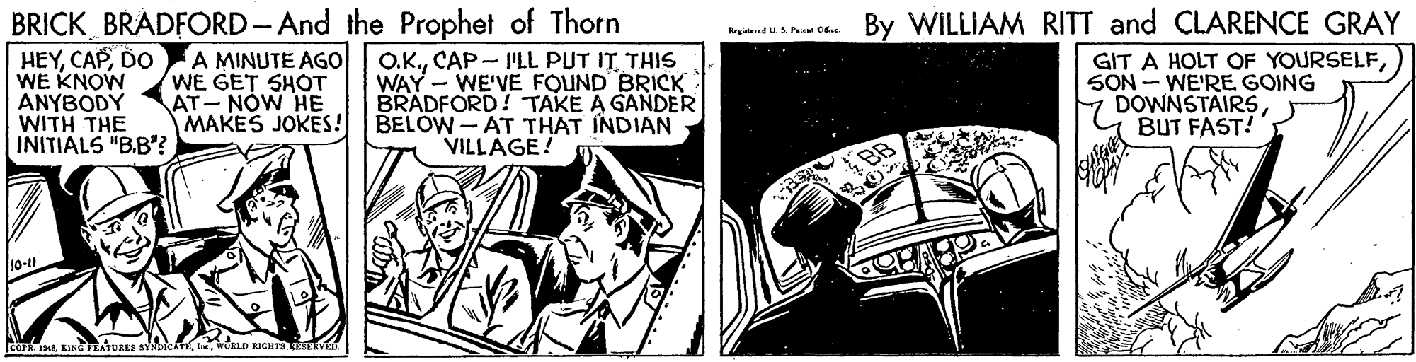 Parallel OCR: BRICK BRADFORD-And the Prophet of Thorn A MINUTE AGo WE GET SHOT AT- NÓW HE MAKES JOKES! By WILLIAM RITT and CLARENCE GRAY istendU. A Pairat 0 HEYDO WE KNOW ANYBODY WITH THE INITIALS "B.B"? O.K.CAP- I'LL PUT IT THIS WAY - WE'VE FOUND BRICK BRADFORD!TAKE A GANDER BELOW-AT THAT INDIAN VILLAGE! GIT A HOLT OF YOURSELFSON - WE'RE GOING DOWNSTAIRSBUT FAST! 10-t1 corWORLD RIGHTS ESERVE BRICK BRADFORD-And the Prophet of Thorn A MINUTE AGo WE GET SHOT AT- NÓW HE MAKES JOKES! By WILLIAM RITT and CLARENCE GRAY istendU. A Pairat 0 HEYDO WE KNOW ANYBODY WITH THE INITIALS "B.B"? O.K.CAP- I'LL PUT IT THIS WAY - WE'VE FOUND BRICK BRADFORD!TAKE A GANDER BELOW-AT THAT INDIAN VILLAGE! GIT A HOLT OF YOURSELFSON - WE'RE GOING DOWNSTAIRSBUT FAST! 10-t1 corKING TEATURES BYNDiChWORLD RIGHTS ESERVE