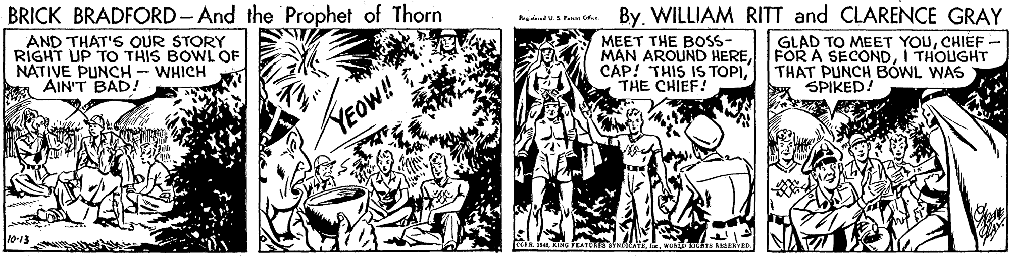 Comic book OCR: BRICK BRADFORD-And the Prophet of Thorn By. WILLIAM RITT and CLARENCE GRAY AND THAT'S OUR STORY RIGHT UP TO THIS BOWL QF NATIVE PUNCH - WHICH AIN'T BAD! MEET THE BOSS- MAN AROUND HERETHE CHIEF! GLAD TO MEET YOUCHIEF FOR A SECONDI THOUGHT THAT PUNCH BÓWL WAS SPIKED! YEOW! 10-13 TUKES STNMCATE BRICK BRADFORD-And the Prophet of Thorn By. WILLIAM RITT and CLARENCE GRAY AND THAT'S OUR STORY RIGHT UP TO THIS BOWL QF NATIVE PUNCH - WHICH AIN'T BAD! MEET THE BOSS- MAN AROUND HERECAP! THIS IS TOPITHE CHIEF! GLAD TO MEET YOUCHIEF FOR A SECONDI THOUGHT THAT PUNCH BÓWL WAS SPIKED! YEOW! 10-13 TUKES STNMCATE