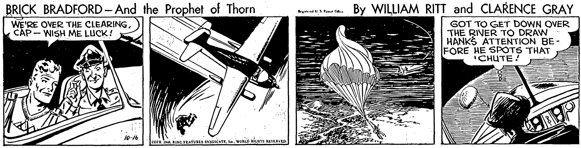 Monoplane OCR: BRICK BRADFORD-And the Prophet of Thorn By WILLIAM RITT and CLARENCE GRAY gted U.S Panan O GOT TO GET DOWN OVER THE RIVER TO DRAW HANKS ATTENTION BE- FORE HE SPOTS THAT CHUTE! WE'RE OVER THE CLEARINGCÁP- WISH ME LUCK! 10-16 coFR IWORLD RÍCHTS RESLAVRD BRICK BRADFORD-And the Prophet of Thorn By WILLIAM RITT and CLARENCE GRAY gted U.S Panan O GOT TO GET DOWN OVER THE RIVER TO DRAW HANKS ATTENTION BE- FORE HE SPOTS THAT CHUTE! WE'RE OVER THE CLEARINGCÁP- WISH ME LUCK! 10-16 coFR IING YEATURES SYNDICATEWORLD RÍCHTS RESLAVRD