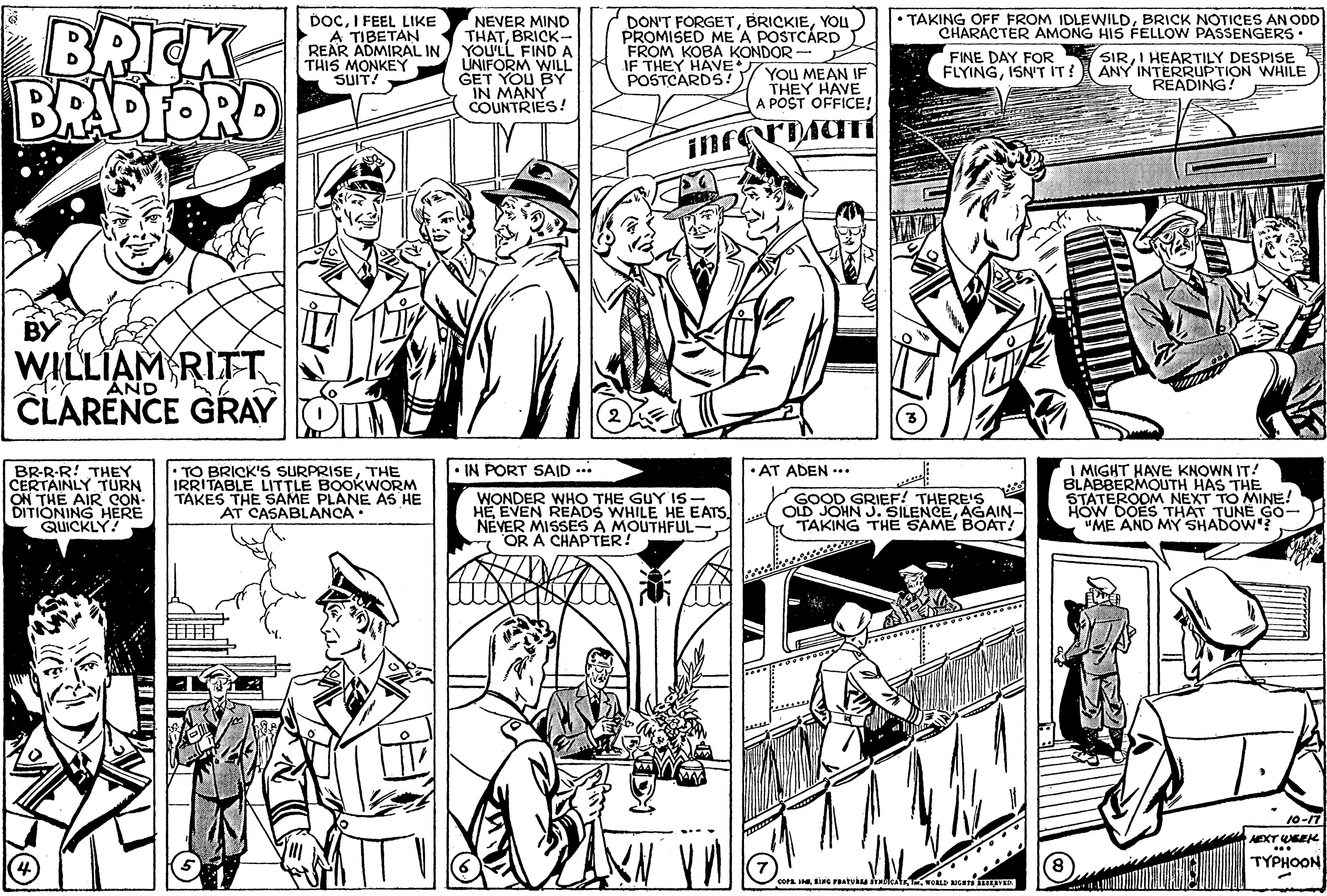 Comic book OCR: BRICK BRADFORD DOCI FEEL LIKE A TIBETAN REAR ADMIRAL IN THIS MONKEY SUIT! NEVER MIND THATBRICK- YOU'LL FIND A UNIFORM WILL GET YOU BY IN MANY COUNTRIES! DON'T FORGETYOu) PROMISED MEA POSTCÁRD FROM KOBA KONDOR - JF THEY HAVE YOU MEAN IF POSTCARDS • TAKING OFF FROM IDLEWILDBRICK NOTICES AN ODD CHARACTER AMONG HIS FELLOW PASSENGERS• SIRI HEARTILY DESPISE K ANY INTERINGN WHILE FINE DAY FOR FLYINGISN'T IT? THEY HAVE A POST OFFICE! WILLIAM RITT AND CLARENCE GRAY • IN PORT SAID .* • TO BRICK'S SURPRISETHE IRRITABLE LITTLE BOOKWORM TAKES THE SAME PLANE AS HE AT CASABLANCA I MIGHT HAVE KNOWN IT! BLABBERMOUTH HAS THE STATEROOM NEXT TO MINE! HOW DOES THAT TUNE GO- "ME AND MY SHADOW? • AT ADEN -.. BR-R-R! THEY CERTAINLY TURN ON THE AIR CON- DITIONING HERE QUICKLY! WONDER WHO THE GUY IS- HEEVEN READS WHILE HE EATS. NEVER MISSES A MOUTHFUL-OR A CHAPTER! GOOD GRIEF! THERE'S OLD JOHN J. SILENCEAGAIN- TAKING THE SAME BOAT! 10-17 AEXTWEEK TYPHOON cora I G raATVA nc BRICK BRADFORD DOCI FEEL LIKE A TIBETAN REAR ADMIRAL IN THIS MONKEY SUIT! NEVER MIND THATBRICK- YOU'LL FIND A UNIFORM WILL GET YOU BY IN MANY COUNTRIES! DON'T FORGETYOu) PROMISED MEA POSTCÁRD FROM KOBA KONDOR - JF THEY HAVE YOU MEAN IF POSTCARDS • TAKING OFF FROM IDLEWILDBRICK NOTICES AN ODD CHARACTER AMONG HIS FELLOW PASSENGERS• SIRI HEARTILY DESPISE K ANY INTERINGN WHILE FINE DAY FOR FLYINGISN'T IT? THEY HAVE A POST OFFICE! WILLIAM RITT AND CLARENCE GRAY • IN PORT SAID .* • TO BRICK'S SURPRISETHE IRRITABLE LITTLE BOOKWORM TAKES THE SAME PLANE AS HE AT CASABLANCA I MIGHT HAVE KNOWN IT! BLABBERMOUTH HAS THE STATEROOM NEXT TO MINE! HOW DOES THAT TUNE GO- "ME AND MY SHADOW? • AT ADEN -.. BR-R-R! THEY CERTAINLY TURN ON THE AIR CON- DITIONING HERE QUICKLY! WONDER WHO THE GUY IS- HEEVEN READS WHILE HE EATS. NEVER MISSES A MOUTHFUL-OR A CHAPTER! GOOD GRIEF! THERE'S OLD JOHN J. SILENCEAGAIN- TAKING THE SAME BOAT! 10-17 AEXTWEEK TYPHOON cora I G raATVA nc