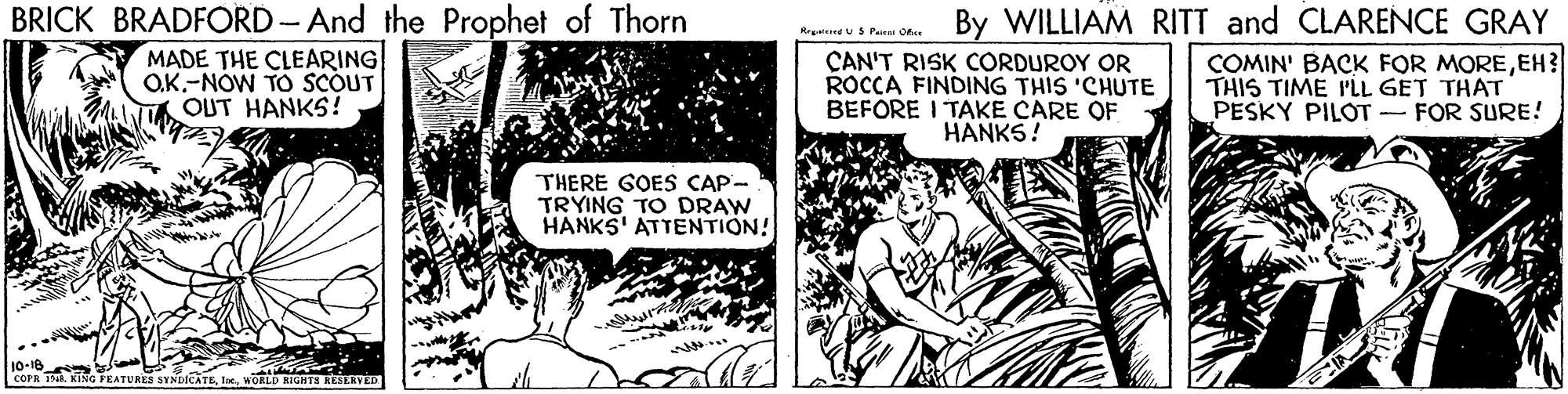 Art OCR: BRICK BRADFORD-And the Prophet of Thorn MADE THE CLEARING O.K.-NOW TO SCOUT OUT HANKS! Mus Pura oda By WILLIAM RITT and CLARENCE GRAY COMIN' BACK FOR MOREEH? THIS TIME P'LL GET THAT PESKY PILOT - FOR SURE! CAN'T RISK CORDUROY OR ROCCA FINDING THIS 'CHUTE BEFORE I TAKE CARE OF HANKS! THERE GOES CAP- TRYING TO DRAW HANKS' ATTENTION! 10-18 COPR T. KNG FEATURES BYNDICATEWORLD KIGHTS AESKAVED BRICK BRADFORD-And the Prophet of Thorn MADE THE CLEARING O.K.-NOW TO SCOUT OUT HANKS! Mus Pura oda By WILLIAM RITT and CLARENCE GRAY COMIN' BACK FOR MOREEH? THIS TIME P'LL GET THAT PESKY PILOT - FOR SURE! CAN'T RISK CORDUROY OR ROCCA FINDING THIS 'CHUTE BEFORE I TAKE CARE OF HANKS! THERE GOES CAP- TRYING TO DRAW HANKS' ATTENTION! 10-18 COPR T. KNG FEATURES BYNDICATEWORLD KIGHTS AESKAVED
