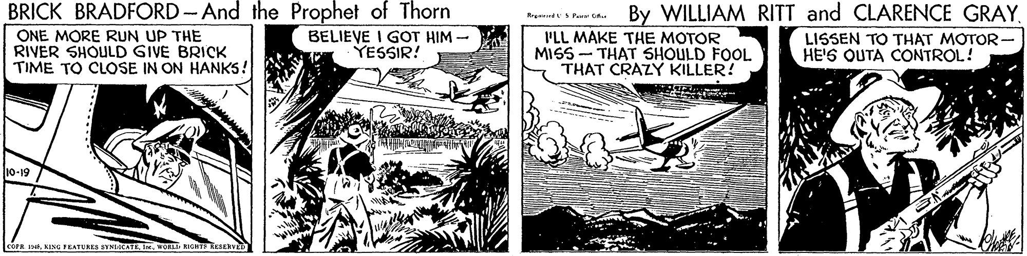 Line art OCR: BRICK BRADFORD And the Prophet of Thorn BELIEVE I GOT HIM - YESSIR! By WILLIAM RITT and CLARENCE GRAYRreirrdSPara C. ONE MORE RUN UP THE RIVER SHOULD GIVE BRICK TIME TO CLOSE IN ON HANKS! PLL MAKE THE MOTOR MISS - THAT SHOULD FOOL THAT CRAZY KILLER! LISSEN TO THAT MOTOR- HE'S OUTA CONTROL! 10-19 COPR 196WORLI RIGHTE RESERVED BRICK BRADFORD And the Prophet of Thorn BELIEVE I GOT HIM - YESSIR! By WILLIAM RITT and CLARENCE GRAYRreirrdSPara C. ONE MORE RUN UP THE RIVER SHOULD GIVE BRICK TIME TO CLOSE IN ON HANKS! PLL MAKE THE MOTOR MISS - THAT SHOULD FOOL THAT CRAZY KILLER! LISSEN TO THAT MOTOR- HE'S OUTA CONTROL! 10-19 COPR 196KING FEATURES SYNLICATEWORLI RIGHTE RESERVED