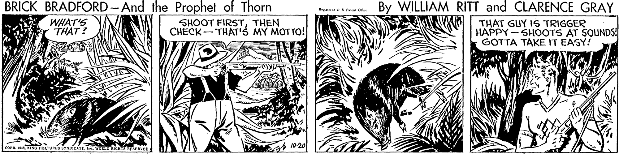 Line OCR: BRICK BRADFORD-And the Prophet of Thorn By WILLIAM RITT and CLARENCE GRAY Reg aed US Pee Orte WHAT'S THAT ? SHOOT FIRSTTHEN CHECK- THAT'S MY MOTTO! THAT GUY IS TRIGGER HAPPY - SHOOTS AT SOUNDS! GOTTA TAKE IT EASY! cora 14WOELD GHTS RESERVED s 10-20 BRICK BRADFORD-And the Prophet of Thorn By WILLIAM RITT and CLARENCE GRAY Reg aed US Pee Orte WHAT'S THAT ? SHOOT FIRSTTHEN CHECK- THAT'S MY MOTTO! THAT GUY IS TRIGGER HAPPY - SHOOTS AT SOUNDS! GOTTA TAKE IT EASY! cora 14KING FEATURES SYNDICATEWOELD GHTS RESERVED s 10-20