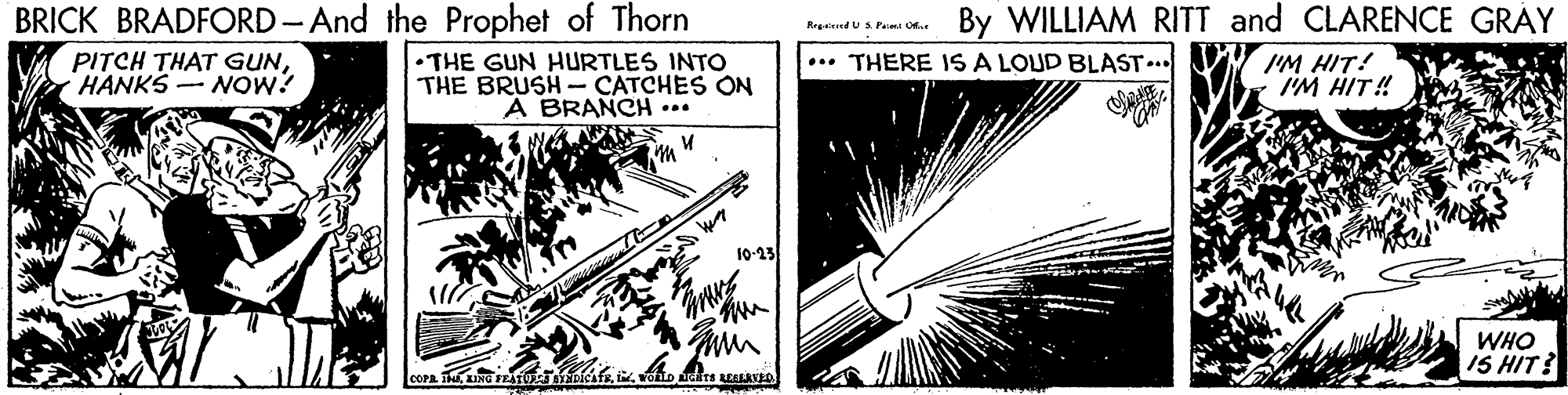 Slope OCR: BRICK BRADFORD-And the Prophet of Thorn By WILLIAM RITT and CLARENCE GRAY Rrgeered U S. Pam PITCH THAT GUNHANKS NOW? •THE GUN HURTLES INTO THE BRUSH- CATCHES ON A BRANCH ... ... THERE IS A LOUD BLAST... I'M HIT! I'M HIT! 10-23 WHO IS HIT? BRICK BRADFORD-And the Prophet of Thorn By WILLIAM RITT and CLARENCE GRAY Rrgeered U S. Pam PITCH THAT GUNHANKS NOW? •THE GUN HURTLES INTO THE BRUSH- CATCHES ON A BRANCH ... ... THERE IS A LOUD BLAST... I'M HIT! I'M HIT! 10-23 WHO IS HIT?