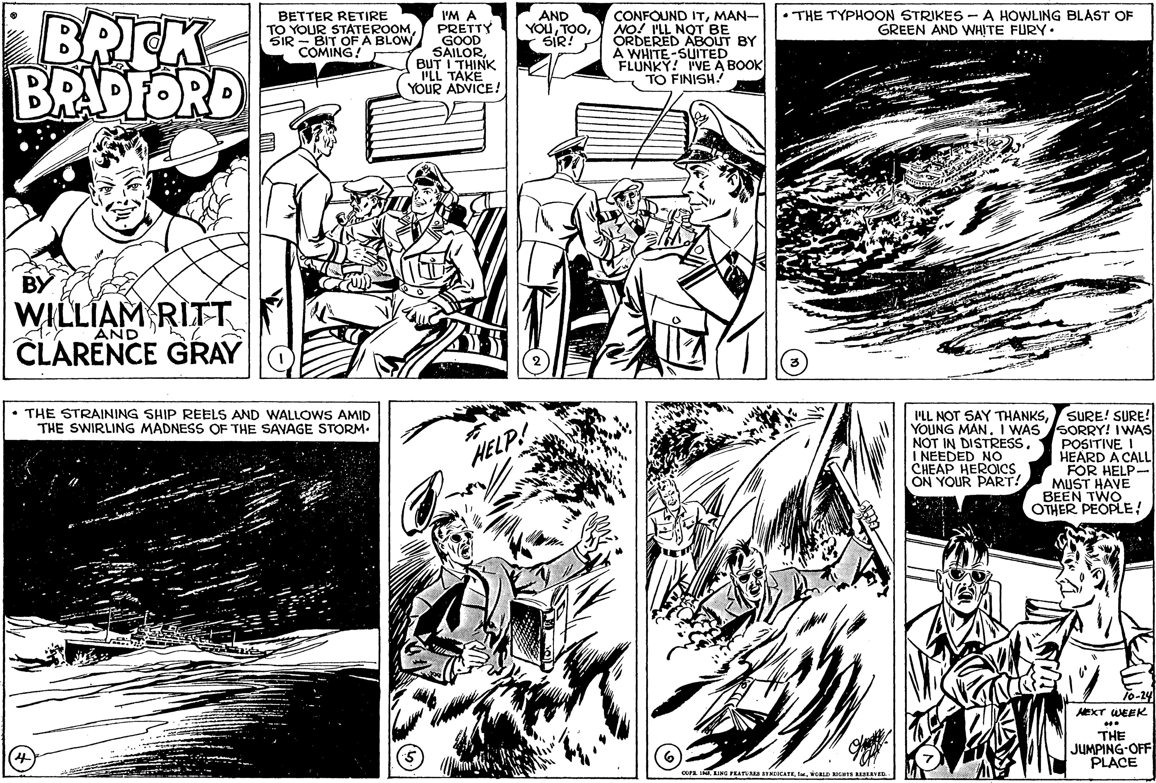Line OCR: BRICK BRAPFORD •THE TYPHOON STRIKES - A HOWLING BLAST OF GREEN AND WHITE FURY. I'M A PRETTY GOOD SAILOR BUT I THINK PLL TAKE YOUR ADVICE! CONFOUND ITMAN- NO! I'LL NOT BE ORDERED ABOUT BY À WHITE-SUITED FLUNKY! PVE A BOOK TO FINISH! BETTER RETIRE TO YOUR STATEROOM SIR - BIT OF A BLOW COMING! AND YOUSIR! WILLIAM RITT CLARENCE GRAY AND • THE STRAINING SHIP REELS AND WALLOWS AMID THE SWIRLING MADNESS OF THE SAVAGE STORM. I'LL NOT SAY THANKSSURE! SURE! YOUNG MAN. I WAS SORRY! IWAS POSITIVE I HEARD A CALL FOR HELP- MUST HAVE BEEN TWO OTHER PEOPLE! NOT IN DISTRESSI NEEDED NO CHEAP HEROICS ON YOUR PART! HELP! 10-24 AEXT WEEK THE JUMPING-OFF PLACE IMORLD Iuns EAVED BRICK BRAPFORD •THE TYPHOON STRIKES - A HOWLING BLAST OF GREEN AND WHITE FURY. I'M A PRETTY GOOD SAILOR BUT I THINK PLL TAKE YOUR ADVICE! CONFOUND ITMAN- NO! I'LL NOT BE ORDERED ABOUT BY À WHITE-SUITED FLUNKY! PVE A BOOK TO FINISH! BETTER RETIRE TO YOUR STATEROOM SIR - BIT OF A BLOW COMING! AND YOUSIR! WILLIAM RITT CLARENCE GRAY AND • THE STRAINING SHIP REELS AND WALLOWS AMID THE SWIRLING MADNESS OF THE SAVAGE STORM. I'LL NOT SAY THANKSSURE! SURE! YOUNG MAN. I WAS SORRY! IWAS POSITIVE I HEARD A CALL FOR HELP- MUST HAVE BEEN TWO OTHER PEOPLE! NOT IN DISTRESSI NEEDED NO CHEAP HEROICS ON YOUR PART! HELP! 10-24 AEXT WEEK THE JUMPING-OFF PLACE IMAING PEATTUMA SYNOICATEORLD Iuns EAVED