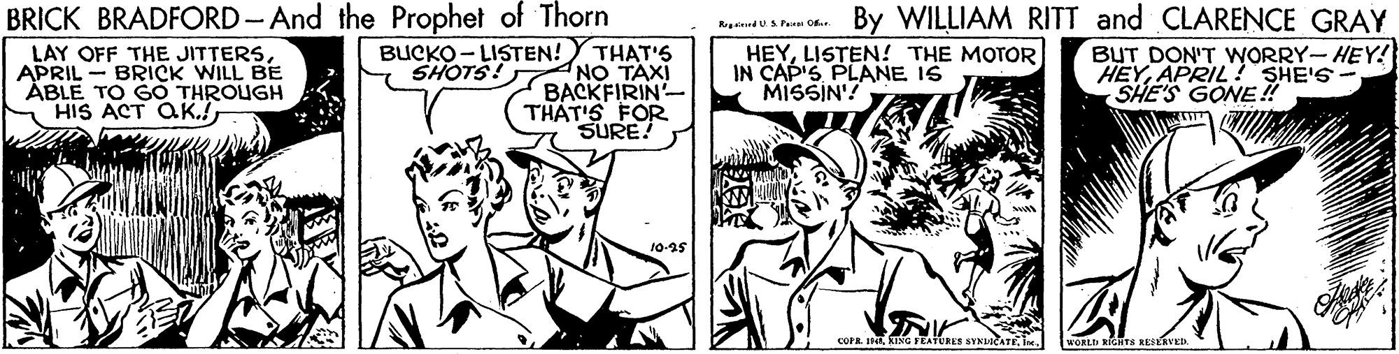 Gesture OCR: BRICK BRADFORD-And the Prophet of Thorn THAT'S NO TAXI BACKFIRIN- THAT'S FOR SURE! By WILLIAM RITT and CLARENCE GRAY Rgined U A Pan Of LAY OFF THE JITTERSAPRIL - BRICK WILL BE ÄBLE TO GO THROUGH HIS ACT aK.! BUCKO - LISTEN! SHOTS! HEYLISTEN! THE MOTOR IN CAP'S PLANE IS MISSIN'! BUT DON'T WORRY- HEY! HEYAPRIL! SHE'S SHE'S GONE! 10-25 COPR IHA KING FEATURES SYKLICATEWORLD NIGHTS REELAVED. BRICK BRADFORD-And the Prophet of Thorn THAT'S NO TAXI BACKFIRIN- THAT'S FOR SURE! By WILLIAM RITT and CLARENCE GRAY Rgined U A Pan Of LAY OFF THE JITTERSAPRIL - BRICK WILL BE ÄBLE TO GO THROUGH HIS ACT aK.! BUCKO - LISTEN! SHOTS! HEYLISTEN! THE MOTOR IN CAP'S PLANE IS MISSIN'! BUT DON'T WORRY- HEY! HEYAPRIL! SHE'S SHE'S GONE! 10-25 COPR IHA KING FEATURES SYKLICATEWORLD NIGHTS REELAVED.