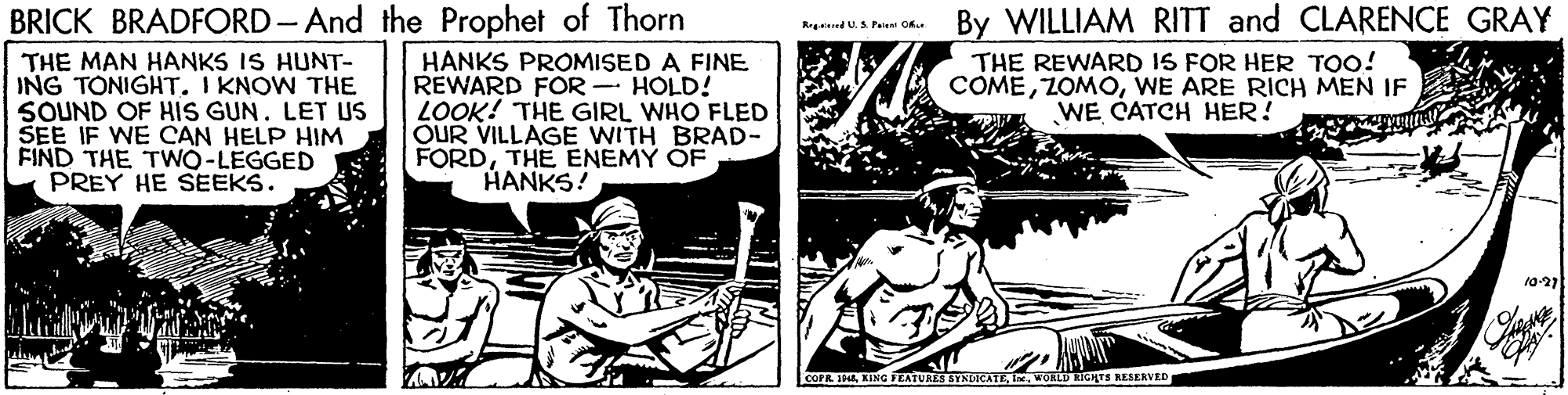 Art OCR: By WILLIAM RITT and CLARENCE GRAY THE REWARD IS FOR HER TOO! COMEWE ARE RICH MEN IF WE CATCH HER! BRICK BRADFORD- And the Prophet of Thorn R dU. S. Paew O THE MAN HANKS IS HUNT- ING TONIGHT. I KNOW THE SOUND OF HIS GUN. LET US SEE IF WE CAN HELP HIM FIND THE TWO-LEGGED PREY HE SEEKS. HANKS PROMISED A FINE REWARD FOR - HOLD! LOOK! THE GIRL WHO FLED OUR VILLAGE WITH BRAD- FORDTHE ENEMY OF HANKS! 10-21 COPR JHEKING FEATURES SYNDICATE WORLD RIGHTS RESERVED By WILLIAM RITT and CLARENCE GRAY THE REWARD IS FOR HER TOO! COMEWE ARE RICH MEN IF WE CATCH HER! BRICK BRADFORD- And the Prophet of Thorn R dU. S. Paew O THE MAN HANKS IS HUNT- ING TONIGHT. I KNOW THE SOUND OF HIS GUN. LET US SEE IF WE CAN HELP HIM FIND THE TWO-LEGGED PREY HE SEEKS. HANKS PROMISED A FINE REWARD FOR - HOLD! LOOK! THE GIRL WHO FLED OUR VILLAGE WITH BRAD- FORDTHE ENEMY OF HANKS! 10-21 COPR JHEKING FEATURES SYNDICATE WORLD RIGHTS RESERVED
