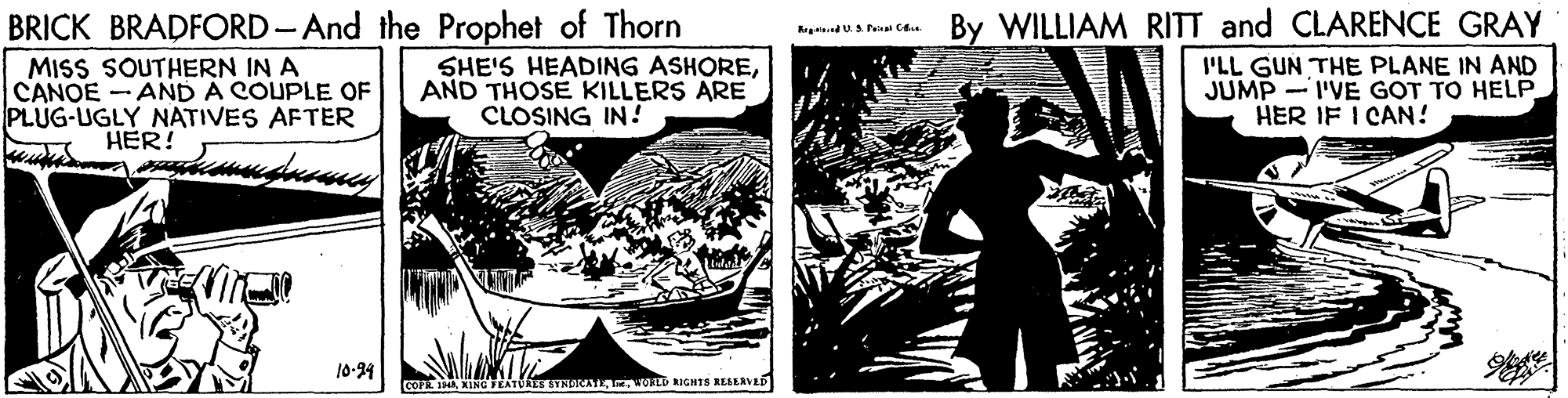 Black-and-white OCR: BRICK BRADFORD - And the Prophet of Thorn MISS SOUTHERN IN A CANOE AND A COUPLE OF PLUG-UGLY NATIVES AFTER By WILLIAM RITT and CLARENCE GRAY SHE'S HEADING ASHOREAND THOSE KILLERS ARE CLOSING IN ! I'LL GUN THE PLANE IN AND JUMP -I'VE GOT TO HELP HER IF I CAN! HER! 10:24 COPENING FEATURES ENNORILA WOD RIGH1S RESEAVED BRICK BRADFORD - And the Prophet of Thorn MISS SOUTHERN IN A CANOE AND A COUPLE OF PLUG-UGLY NATIVES AFTER By WILLIAM RITT and CLARENCE GRAY SHE'S HEADING ASHOREAND THOSE KILLERS ARE CLOSING IN ! I'LL GUN THE PLANE IN AND JUMP -I'VE GOT TO HELP HER IF I CAN! HER! 10:24 COPENING FEATURES ENNORILA WOD RIGH1S RESEAVED