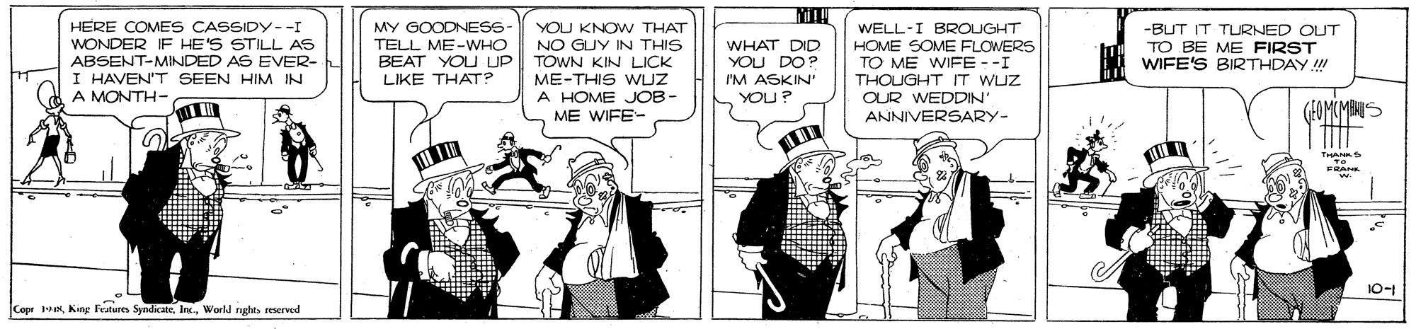 Sharing OCR: HERE COMES CASSIDY--I WONDER IF HE'S STILL AS ABSENT-MINDED AS EVER- I HAVEN'T SEEN HIM IN A MONTH- MY GOODNESS TELL ME-WHO BEAT YOU UP LIKE THAT? YOU KNOW THAT NO GUY IN THIS TOWN KIN LICK ME-THIS WZ A HOME JOB- WHAT DID YOU DO? I'M ASKIN' WELL-I BROUGHT HOME SOME FLOWERS TO ME WIFE--I THOUGHT IT WUZ OUR WEDDIN' -BUT IT TURNED OUT TO BE ME FIRST WIFE'S BIRTHDAY ! YOU? ME WIFE- ANNIVERSARY- 10-1 Copr 1World rughts reserved HERE COMES CASSIDY--I WONDER IF HE'S STILL AS ABSENT-MINDED AS EVER- I HAVEN'T SEEN HIM IN A MONTH- MY GOODNESS TELL ME-WHO BEAT YOU UP LIKE THAT? YOU KNOW THAT NO GUY IN THIS TOWN KIN LICK ME-THIS WZ A HOME JOB- WHAT DID YOU DO? I'M ASKIN' WELL-I BROUGHT HOME SOME FLOWERS TO ME WIFE--I THOUGHT IT WUZ OUR WEDDIN' -BUT IT TURNED OUT TO BE ME FIRST WIFE'S BIRTHDAY ! YOU? ME WIFE- ANNIVERSARY- 10-1 Copr 1King Features SyndicateWorld rughts reserved
