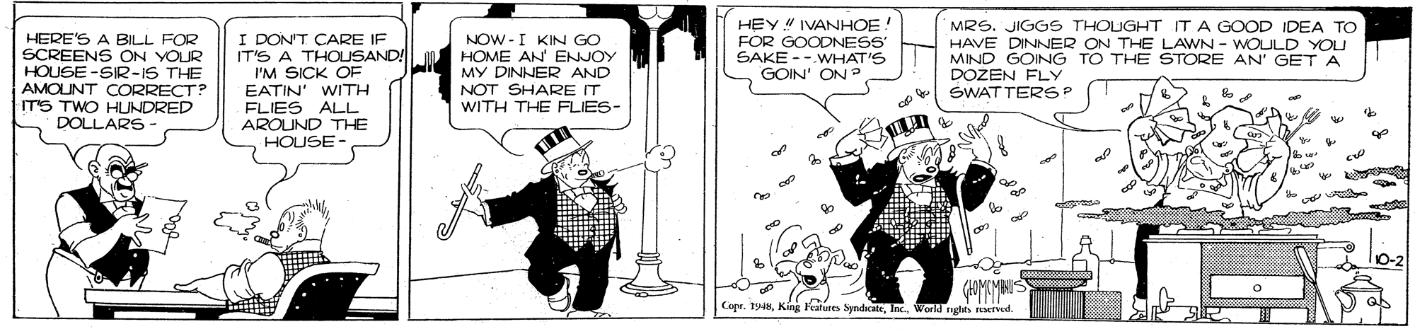 Parallel OCR: HEY IVANHOE HERE'S A BILL FOR SCREENS ON YOUR HOUSE -SIR-IS THE AMOUNT CORRECT? IT'S TWO HUNDRED DOLLARS I DON'T CARE IF IT'S A THOUSAND! I'M SICK OF EATIN' WITH FLIES ALL AROUND THE HOUSE NOW - I KIN GO HOME AN' ENJOY MY DINNER AND NOT SHARE IT WITH THE FLIES- MRS. JIGGS THOUGHT ITA GOOD IDEA TO HAVE DINNER ON THE LAWN - WOULD YOU MIND GOING TO THE STORE AN' GET A DOŽEN FLY SWATTERSP FOR GOODNESS SAKE -- WHAT'S GOIN' ON ? Copr. 1948Inc. World nghts rotrved. HEY IVANHOE HERE'S A BILL FOR SCREENS ON YOUR HOUSE -SIR-IS THE AMOUNT CORRECT? IT'S TWO HUNDRED DOLLARS I DON'T CARE IF IT'S A THOUSAND! I'M SICK OF EATIN' WITH FLIES ALL AROUND THE HOUSE NOW - I KIN GO HOME AN' ENJOY MY DINNER AND NOT SHARE IT WITH THE FLIES- MRS. JIGGS THOUGHT ITA GOOD IDEA TO HAVE DINNER ON THE LAWN - WOULD YOU MIND GOING TO THE STORE AN' GET A DOŽEN FLY SWATTERSP FOR GOODNESS SAKE -- WHAT'S GOIN' ON ? Copr. 1948King Features SyndicateInc. World nghts rotrved.