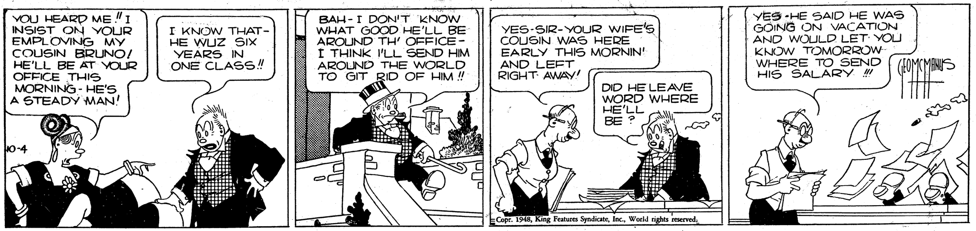 Art OCR: VOU HEARD ME"I INSIST ON YOUR EMPLOVING MY COUSIN BRUNO! HE'LL BE AT YOUR OFFICE THIS MORNING - HE'S A STEADÝ MAN! I KNOW THAT- HE WUZ SIX YEARS IN ONE CLAS! BAH-I DON'T KNOW WHAT GOOD HE'LL BE AROUND TH' OFFICE- I THINK I'LL SEND HIM AROUND THE WORLD TO GIT RID OF HIM! YES-SIR-YOUR WIFE'S COUSIN WAS HERE EARLY THIS MORNIN AND LEFT RIGHT AWAY! YES -HE SAID HE WAS GOING ON VAÇATION AND WOULD LET YOU KNOW TOMORROW WHERE TO SEND ( (HOMCMANS HIS SALARY DID HE LEAVE WORD WHERE HE'LL BE ? 10-4 Copr. 1948VOU HEARD ME"I INSIST ON YOUR EMPLOVING MY COUSIN BRUNO! HE'LL BE AT YOUR OFFICE THIS MORNING - HE'S A STEADÝ MAN! I KNOW THAT- HE WUZ SIX YEARS IN ONE CLAS! BAH-I DON'T KNOW WHAT GOOD HE'LL BE AROUND TH' OFFICE- I THINK I'LL SEND HIM AROUND THE WORLD TO GIT RID OF HIM! YES-SIR-YOUR WIFE'S COUSIN WAS HERE EARLY THIS MORNIN AND LEFT RIGHT AWAY! YES -HE SAID HE WAS GOING ON VAÇATION AND WOULD LET YOU KNOW TOMORROW WHERE TO SEND ( (HOMCMANS HIS SALARY DID HE LEAVE WORD WHERE HE'LL BE ? 10-4 Copr. 1948King Peatures SyndicateWorld rights reserved