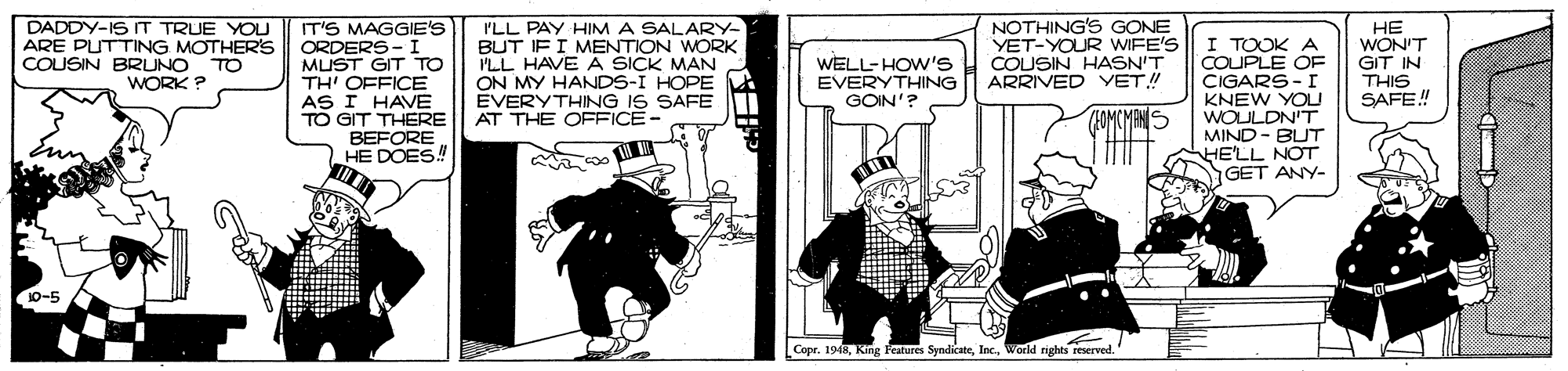 Drawing OCR: DADDY-IS IT TRUE YOU ARE PUTTING MOTHERS COUSIN BRUNO NOTHING'S GONE YET-YOUR WIFE'S COUSIN HASN'T ARRIVED YET! IT'S MAGGIE'S ORDERS- I MUST GIT TO TH' OFFICE AS I HAVE TO GIT THERE BEFORE HE DOES! I'LL PAY HIM A SALARY- BUT IF I MENTION WORK I'LL HAVE A SICK MAN ON MY HANDS-I HOPE EVERYTHING IS SAFE AT THE OFFICE- I TOOK A COUPLE OE CIGARS - I KNEW YOU WOULDN'T MIND - BUT HE'LL NOT GET ANY- HE WON'T GIT IN THIS SAFE! TO WORK ? WELL-HOW's EVERYTHING GOIN'? (HOMCMANS 10-5 Copr. 1948Werld rights reserved DADDY-IS IT TRUE YOU ARE PUTTING MOTHERS COUSIN BRUNO NOTHING'S GONE YET-YOUR WIFE'S COUSIN HASN'T ARRIVED YET! IT'S MAGGIE'S ORDERS- I MUST GIT TO TH' OFFICE AS I HAVE TO GIT THERE BEFORE HE DOES! I'LL PAY HIM A SALARY- BUT IF I MENTION WORK I'LL HAVE A SICK MAN ON MY HANDS-I HOPE EVERYTHING IS SAFE AT THE OFFICE- I TOOK A COUPLE OE CIGARS - I KNEW YOU WOULDN'T MIND - BUT HE'LL NOT GET ANY- HE WON'T GIT IN THIS SAFE! TO WORK ? WELL-HOW's EVERYTHING GOIN'? (HOMCMANS 10-5 Copr. 1948King leatures SyndicateWerld rights reserved