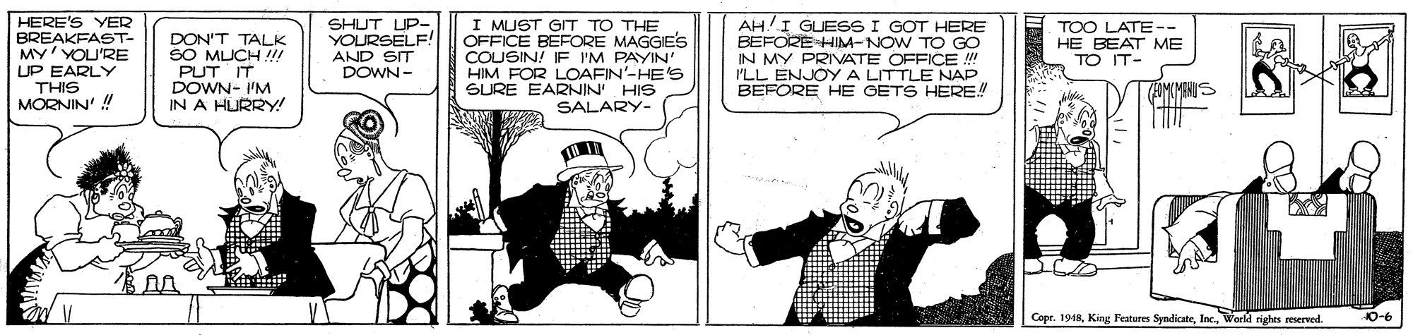 Fictional character OCR: HERE'S YER BREAKFAST- MY'YOU'RE UP EARLY THIS MORNIN' ! SHUT UP-. YOURSELF! AND SIT DOWN- I MUST GIT TO THE OFFICE BEFORE MAGGIE'S COUSIN! IF I'M PAYIN' HIM FOR LOAFIN'-HE'S SURE EARNIN HIS SALARY- AH!I GUESS I GOT HERE BEFORE HIM-NOW TO GO IN MY PRIVATE OFFICE ! PLL ENJOYA LITTLE NAP BEFORE HE GETS HERE! TOO LATE-- HE BEAT ME TO IT- DON'T TALK SO MUCH !! PUT IT DOWN- I'M IN A HURRY! Copr. 1918Inc. World righes reserved. 10-6 HERE'S YER BREAKFAST- MY'YOU'RE UP EARLY THIS MORNIN' ! SHUT UP-. YOURSELF! AND SIT DOWN- I MUST GIT TO THE OFFICE BEFORE MAGGIE'S COUSIN! IF I'M PAYIN' HIM FOR LOAFIN'-HE'S SURE EARNIN HIS SALARY- AH!I GUESS I GOT HERE BEFORE HIM-NOW TO GO IN MY PRIVATE OFFICE ! PLL ENJOYA LITTLE NAP BEFORE HE GETS HERE! TOO LATE-- HE BEAT ME TO IT- DON'T TALK SO MUCH !! PUT IT DOWN- I'M IN A HURRY! Copr. 1918King Features SyndicateInc. World righes reserved. 10-6