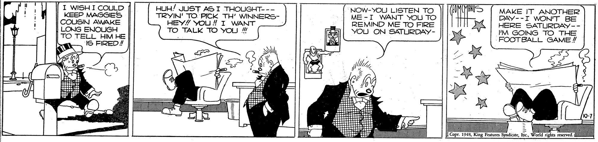 Art OCR: I WISH I COULD KEEP MAGGIES COUSIN AWAKE LONG ENOUGH TO TELL HIM HE IS FIRED HUH! JUST AS I THOUGHT--- TRYIN' TO PICK TH' WINNERS- HEY! YOU ! I WANT TO TALK TO YOU !!! TUMMENIS NOW-YOU LISTEN TO ME -I WANT YOU TO REMIND ME TO FIRE YOU ON SATURDAY- MAKE IT ANOTHER DAY--I WON'T BE HERE SATURDAY-- I'M GOING TO THE FOOTBALL GAME!! Copr. 1948World rights reserved. I WISH I COULD KEEP MAGGIES COUSIN AWAKE LONG ENOUGH TO TELL HIM HE IS FIRED HUH! JUST AS I THOUGHT--- TRYIN' TO PICK TH' WINNERS- HEY! YOU ! I WANT TO TALK TO YOU !!! TUMMENIS NOW-YOU LISTEN TO ME -I WANT YOU TO REMIND ME TO FIRE YOU ON SATURDAY- MAKE IT ANOTHER DAY--I WON'T BE HERE SATURDAY-- I'M GOING TO THE FOOTBALL GAME!! Copr. 1948King Festures SyndicateWorld rights reserved.