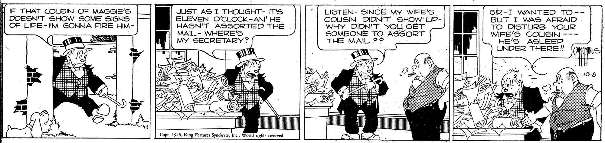 Fictional character OCR: IF THAT COUSIN OF MAGGIE'S DOESN'T SHOW SOME SIGNS OF LIFE-PM GONNA FIRE HIM- JUST AS I THOUGHT- IT'S ELEVEN O'CLOCK-AN' HE HASN'T ASSORTED THE MAIL- WHERE'S MY SECRETARY? LISTEN- SINCE MY WIFE'S COUSIN DIDN'T SHOW UP- WHY DIDNIT YOU GET SOMEONE TO ASSORT THE MAIL ?? SIR-I WANTED TO-- BUT I WAS AFRAID TO DISTURB YOUR WIFE'S COUSIN --- HE'S ASLEEP UNDER THERE! 10-8 %23%23 Copr. 1948World rights eerved IF THAT COUSIN OF MAGGIE'S DOESN'T SHOW SOME SIGNS OF LIFE-PM GONNA FIRE HIM- JUST AS I THOUGHT- IT'S ELEVEN O'CLOCK-AN' HE HASN'T ASSORTED THE MAIL- WHERE'S MY SECRETARY? LISTEN- SINCE MY WIFE'S COUSIN DIDN'T SHOW UP- WHY DIDNIT YOU GET SOMEONE TO ASSORT THE MAIL ?? SIR-I WANTED TO-- BUT I WAS AFRAID TO DISTURB YOUR WIFE'S COUSIN --- HE'S ASLEEP UNDER THERE! 10-8 %23%23 Copr. 1948King Features SyndicateWorld rights eerved