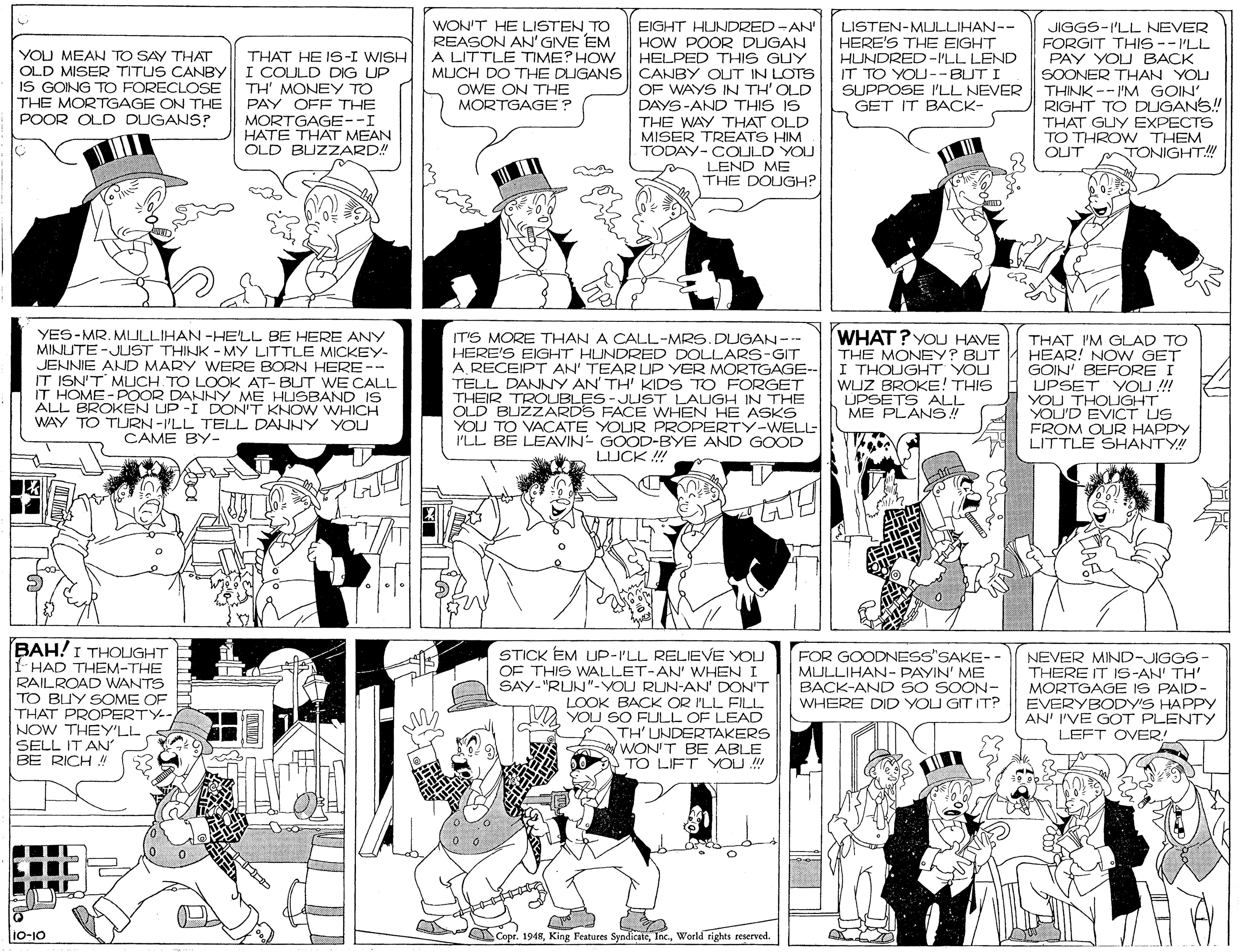 Comics OCR: WON'T HE LISTEN TO REASON AN'GIVE EM A LITTLE TIME? HOW EIGHT HUNDRED-AN' HOW POOR DUGAN HELPED THIS GUY MUCH DO THE DUGANS CANBY OUT IN LOTS OF WAYS IN TH'OLD DAYS-AND THIS IS THE WAY THAT OLD MISER TREATS HIM TODAY- COULD YOU LEND ME THE DOUGH? LISTEN-MULLIHAN-- HERE'S THE EIGHT HUNDRED -I'LL LEND IT TO YOU--BUT I SUPPOSE I'LL NEVER GET IT BACK- JIGGS-I'LL NEVER FORGIT THIS -- ILL PAY YOU BACK YOU MEAN TO SAY THAT OLD MISER TITUS CANBY IS GOING TO FORECLOSE THE MORTGAGE ON THE POOR OLD DUGANS? THAT HE IS-I WISH I COULD DIG UP TH' MONEY TO PAY OFF THE SOONER THAN YOU THINK --I'M GOIN' RIGHT TO DUGANS! THAT GUY EXPECTS TO THROW THEM OUT OWE ON THE MORTGAGE? MORTGAGE--I HATE THAT MEAN OLD BUZZARD! TONIGHT! YES-MR. MLULLIHAN -HELL BE HERE ANY MINUTE -JUST THINK - MY LITTLE MICKEY- JENNIE AND MARY WERE BORN HERE-- IT ISN'T MLICH TO LOOK AT- BUT WE CALL IT HOME-POOR DANNY ME HUSBAND IS ALL BROKEN UP -I DON'T KNO W WHICH WAY TO TURN-I'LL TELL DANNY YOU CAME BY- WHAT? YOU HAVE THE MONEY? BUT IT'S MORE THAN A CALL-MRS.DUGAN--- HERE'S EIGHT HUNDRED DOLLARS-GIT A RECEIPT AN' TEAR UP YER MORTGAGE-- I THOUGHT YOU TELL DANNY AN' TH' KIDS TO FORGET THEIR TROUBLES- JUST LAIGH IN THE OLD BUZZARDS FACE WHEN HE ASKS YOU TO VAÇATE YOUR PROPERTY-WELL I'LL BE LEAVIN- GOOD-BYE AND GOOD THAT I'M GLAD TO HEAR! NO W GET GOIN' BEFORE I UPSET YOLU !! YOU THOLIGHT YOU'D EVICT US FROM OUR HAPPY LITTLE SHANTY!! WUZ BROKE! THIS UPSETS ALL ME PLANS! LUCK ! BAH!I THOLIGHT I- HAD THEM-THE RAILROAD WANTS TO BUY SOME OF THAT PROPERTY-- NOW THEY'LL SELL IT AN' BE RICH ! STICK EM UP-I'LL RELIEVE YOU FOR GOODNESS"SAKE-- MULLIHAN-PAYIN' ME BACK-AND SO SOON- WHERE DID YOU GIT IT? NEVER MIND-JIGGS- THERE IT IS-AN' TH' MORTGAGE IS PAID- EVERYBODY'S HAPPY AN' I'VE GOT PLENTY LEFT OVER! OF THIS WALLET-AN' WHEN I SAY-"RUN"-YOU RUN-AN' DON'T LOOK BACK OR I'LL FILL VA YOU SO FULL OF LEAD TH' UNDERTAKERS 'WON'T BE ABLE TO LIFT YOU !! 10-10 Copr. 1948World rights reserved. WON'T HE LISTEN TO REASON AN'GIVE EM A LITTLE TIME? HOW EIGHT HUNDRED-AN' HOW POOR DUGAN HELPED THIS GUY MUCH DO THE DUGANS CANBY OUT IN LOTS OF WAYS IN TH'OLD DAYS-AND THIS IS THE WAY THAT OLD MISER TREATS HIM TODAY- COULD YOU LEND ME THE DOUGH? LISTEN-MULLIHAN-- HERE'S THE EIGHT HUNDRED -I'LL LEND IT TO YOU--BUT I SUPPOSE I'LL NEVER GET IT BACK- JIGGS-I'LL NEVER FORGIT THIS -- ILL PAY YOU BACK YOU MEAN TO SAY THAT OLD MISER TITUS CANBY IS GOING TO FORECLOSE THE MORTGAGE ON THE POOR OLD DUGANS? THAT HE IS-I WISH I COULD DIG UP TH' MONEY TO PAY OFF THE SOONER THAN YOU THINK --I'M GOIN' RIGHT TO DUGANS! THAT GUY EXPECTS TO THROW THEM OUT OWE ON THE MORTGAGE? MORTGAGE--I HATE THAT MEAN OLD BUZZARD! TONIGHT! YES-MR. MLULLIHAN -HELL BE HERE ANY MINUTE -JUST THINK - MY LITTLE MICKEY- JENNIE AND MARY WERE BORN HERE-- IT ISN'T MLICH TO LOOK AT- BUT WE CALL IT HOME-POOR DANNY ME HUSBAND IS ALL BROKEN UP -I DON'T KNO W WHICH WAY TO TURN-I'LL TELL DANNY YOU CAME BY- WHAT? YOU HAVE THE MONEY? BUT IT'S MORE THAN A CALL-MRS.DUGAN--- HERE'S EIGHT HUNDRED DOLLARS-GIT A RECEIPT AN' TEAR UP YER MORTGAGE-- I THOUGHT YOU TELL DANNY AN' TH' KIDS TO FORGET THEIR TROUBLES- JUST LAIGH IN THE OLD BUZZARDS FACE WHEN HE ASKS YOU TO VAÇATE YOUR PROPERTY-WELL I'LL BE LEAVIN- GOOD-BYE AND GOOD THAT I'M GLAD TO HEAR! NO W GET GOIN' BEFORE I UPSET YOLU !! YOU THOLIGHT YOU'D EVICT US FROM OUR HAPPY LITTLE SHANTY!! WUZ BROKE! THIS UPSETS ALL ME PLANS! LUCK ! BAH!I THOLIGHT I- HAD THEM-THE RAILROAD WANTS TO BUY SOME OF THAT PROPERTY-- NOW THEY'LL SELL IT AN' BE RICH ! STICK EM UP-I'LL RELIEVE YOU FOR GOODNESS"SAKE-- MULLIHAN-PAYIN' ME BACK-AND SO SOON- WHERE DID YOU GIT IT? NEVER MIND-JIGGS- THERE IT IS-AN' TH' MORTGAGE IS PAID- EVERYBODY'S HAPPY AN' I'VE GOT PLENTY LEFT OVER! OF THIS WALLET-AN' WHEN I SAY-"RUN"-YOU RUN-AN' DON'T LOOK BACK OR I'LL FILL VA YOU SO FULL OF LEAD TH' UNDERTAKERS 'WON'T BE ABLE TO LIFT YOU !! 10-10 Copr. 1948King Features SyndicateWorld rights reserved.