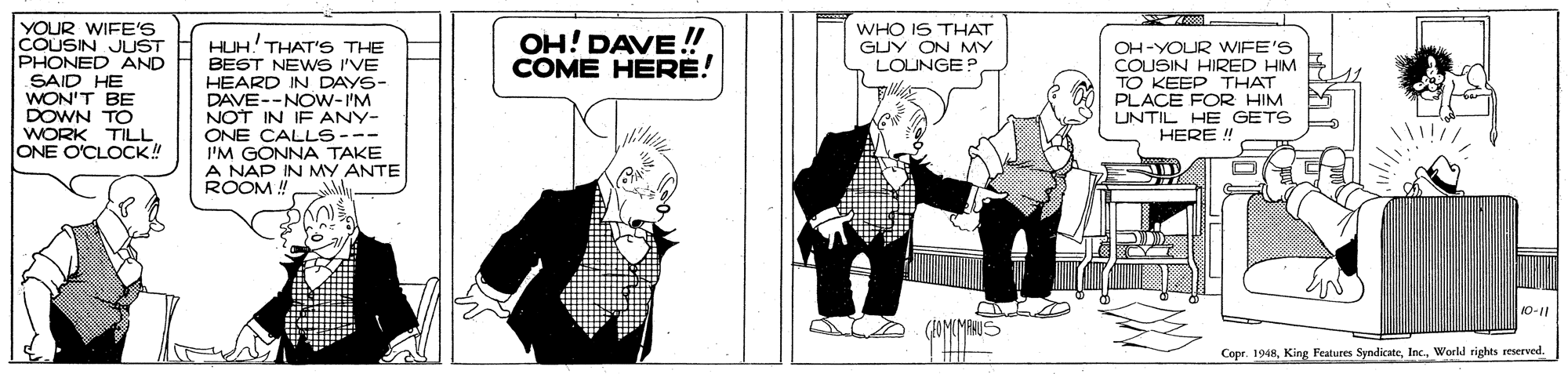 Drawing OCR: YOUR WIFE'S COUSIN JUST PHONED AND SAID HE WON'T BE DOWN TO WORK TILL ONE O'CLOCK! OH! DAVE!!! COME HERE! WHO IS THAT GUY ON MY LOUNGE? HUH! THAT'S THE BEST NEWS I'VE HEARD IN DAYS- DAVE--NOW-I'M NOT IN IF ANY- ONE CALLS--- I'M GONNA TAKE A NAP IN MY ANTE ROOM ! OH-YOUR WIFE'S COUSIN HIRED HIM TO KEEP THAT PLACE FOR HIM UNTIL HE GETS HERE ! Copr. 1948Workd rights reserved. YOUR WIFE'S COUSIN JUST PHONED AND SAID HE WON'T BE DOWN TO WORK TILL ONE O'CLOCK! OH! DAVE!!! COME HERE! WHO IS THAT GUY ON MY LOUNGE? HUH! THAT'S THE BEST NEWS I'VE HEARD IN DAYS- DAVE--NOW-I'M NOT IN IF ANY- ONE CALLS--- I'M GONNA TAKE A NAP IN MY ANTE ROOM ! OH-YOUR WIFE'S COUSIN HIRED HIM TO KEEP THAT PLACE FOR HIM UNTIL HE GETS HERE ! Copr. 1948King Features SyndicateWorkd rights reserved.
