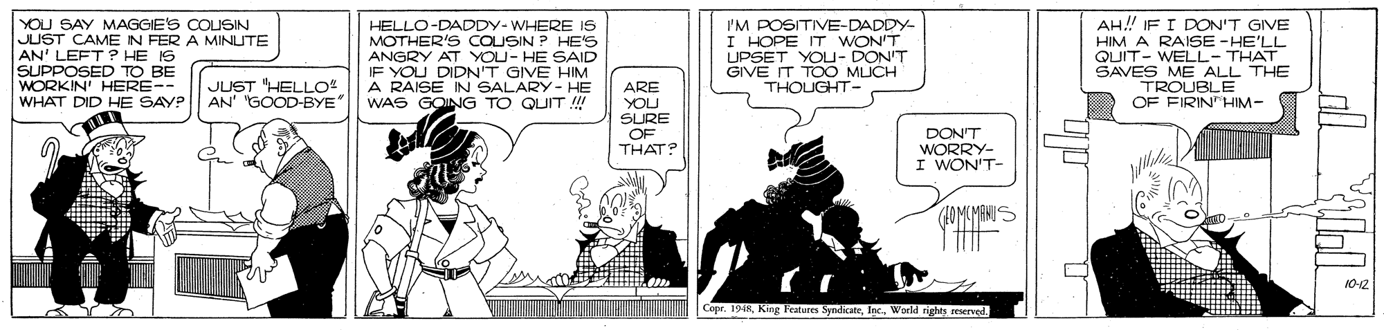 Comic book OCR: YOU SAY MAGGIE'S COUSIN JUST CAME IN FER A MINUTE AN' LEFT ? HE IS SUPPOSED TO BE WORKIN' HERE-- HELLO-DADDY-WHERE IS MOTHER'S COUSIN ? HE'S ANGRY AT YOU- HE SAID IF YOU DIDN'T GIVE HIM A RAISE IN SALARY- HE WAS GOING TO QUIT !! I'M POSITIVE-DADDY- I HOPE IT WON'T UPSET YOU- DON'T GIVE IT TOO MICH THOUGHT- AH! IF I DON'T GIVE HIM A RAISE -HE'LL QUIT- WELL-THAT SAVES ME ALL THE TROUBLEE OF FIRIN"HIM- JUST HELLO AN' "GOOD-BYE" ARE WHAT DID HE SAYP YOU SURE OF THAT? DON'T WORRY- I WON'T- (4OMUMANU 10-12 Copr. 1948World rights eeserved. YOU SAY MAGGIE'S COUSIN JUST CAME IN FER A MINUTE AN' LEFT ? HE IS SUPPOSED TO BE WORKIN' HERE-- HELLO-DADDY-WHERE IS MOTHER'S COUSIN ? HE'S ANGRY AT YOU- HE SAID IF YOU DIDN'T GIVE HIM A RAISE IN SALARY- HE WAS GOING TO QUIT !! I'M POSITIVE-DADDY- I HOPE IT WON'T UPSET YOU- DON'T GIVE IT TOO MICH THOUGHT- AH! IF I DON'T GIVE HIM A RAISE -HE'LL QUIT- WELL-THAT SAVES ME ALL THE TROUBLEE OF FIRIN"HIM- JUST HELLO AN' "GOOD-BYE" ARE WHAT DID HE SAYP YOU SURE OF THAT? DON'T WORRY- I WON'T- (4OMUMANU 10-12 Copr. 1948King leatures SyndicateWorld rights eeserved.