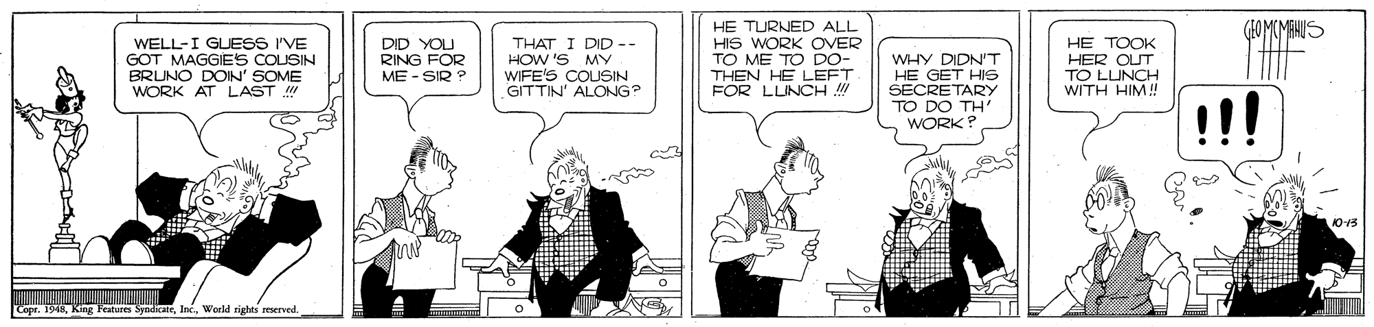 Sharing OCR: GEOMUMANUS WELL-I GLESS I'VE GOT MAGGIES COUSIN BRUNO DOIN' SOME WORK AT LAST ! DID YOU RING FOR ME - SIR ? THAT I DID -- HOW 'S MY WIFE'S COUSIN GITTIN' ALONG? HE TURNED ALL HIS WORK OVER TO ME TO DO- THEN HE LEFT FOR LLINCH ! WHY DIDN'T HE GET HS SECRETARY TO DO TH' WORK? HE TOOK HER OUT TO LUNCH WITH HIM! 10-13 Copr. 1948World rights reserved. GEOMUMANUS WELL-I GLESS I'VE GOT MAGGIES COUSIN BRUNO DOIN' SOME WORK AT LAST ! DID YOU RING FOR ME - SIR ? THAT I DID -- HOW 'S MY WIFE'S COUSIN GITTIN' ALONG? HE TURNED ALL HIS WORK OVER TO ME TO DO- THEN HE LEFT FOR LLINCH ! WHY DIDN'T HE GET HS SECRETARY TO DO TH' WORK? HE TOOK HER OUT TO LUNCH WITH HIM! 10-13 Copr. 1948King Features SyndicateWorld rights reserved.