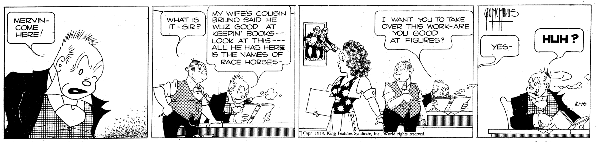Cartoon OCR: MY WIFE'S COUSIN BRUNO SAID HE WUZ GOOD KEEPIN' BOOKS-- LOOK AT THIS--- ALL HE HAS HERE IS THE NAMES OF RACE HORSES MERVIN- COME HERE! I WANT YOU TO TAKE OVER THIS WORK-ARE YOU GOOD AT FIGURES? WHAT IS IT- SIR? AT HUH ? YES- 10-5 Copr 19 isWorld rights reserved MY WIFE'S COUSIN BRUNO SAID HE WUZ GOOD KEEPIN' BOOKS-- LOOK AT THIS--- ALL HE HAS HERE IS THE NAMES OF RACE HORSES MERVIN- COME HERE! I WANT YOU TO TAKE OVER THIS WORK-ARE YOU GOOD AT FIGURES? WHAT IS IT- SIR? AT HUH ? YES- 10-5 Copr 19 isKing Features SyndicateWorld rights reserved