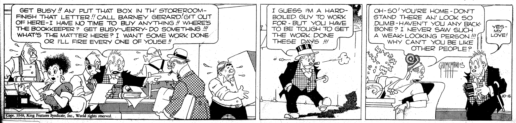 Fiction OCR: GET BUSY !! AN' PUT THAT BOX IN TH' STOREROOM- FINISH THAT LETTER! CALL BARNEY GERARD'GIT OUT OF HERE-I HAVE NO TIME TO BUY ANYTHING ! WHERE'S THE BOOKKEEPER ? GET BUSY-JERRY- DO SOMETHING !! WHAT'S THE MATTER HERE?I WANT SOME WORK DONE OR I'LL FIRE EVERY ONE OF YOUSE! I GUESS I'MA HARD- BOILED GUY TO WORK FOR - BUT YOU HAVE TO BE TOIGH TO GET THE WORK DONE THESE DAYS ! OH- SO' YOU'RE HOME - DON'T STAND THERE AN' LOOK SO DUMB -HAVEN'T YOU ANY BACK BONE ? I NEVER SAW SUCH A WEAK-LOOKING PERSON !! WHY CAN'T YOU BE LIKE OTHER PEOPLE? YES- MY LOVE! GOMUMANIS Copr. 19MWoeld rights reserved GET BUSY !! AN' PUT THAT BOX IN TH' STOREROOM- FINISH THAT LETTER! CALL BARNEY GERARD'GIT OUT OF HERE-I HAVE NO TIME TO BUY ANYTHING ! WHERE'S THE BOOKKEEPER ? GET BUSY-JERRY- DO SOMETHING !! WHAT'S THE MATTER HERE?I WANT SOME WORK DONE OR I'LL FIRE EVERY ONE OF YOUSE! I GUESS I'MA HARD- BOILED GUY TO WORK FOR - BUT YOU HAVE TO BE TOIGH TO GET THE WORK DONE THESE DAYS ! OH- SO' YOU'RE HOME - DON'T STAND THERE AN' LOOK SO DUMB -HAVEN'T YOU ANY BACK BONE ? I NEVER SAW SUCH A WEAK-LOOKING PERSON !! WHY CAN'T YOU BE LIKE OTHER PEOPLE? YES- MY LOVE! GOMUMANIS Copr. 19MKing Features SyndicateWoeld rights reserved