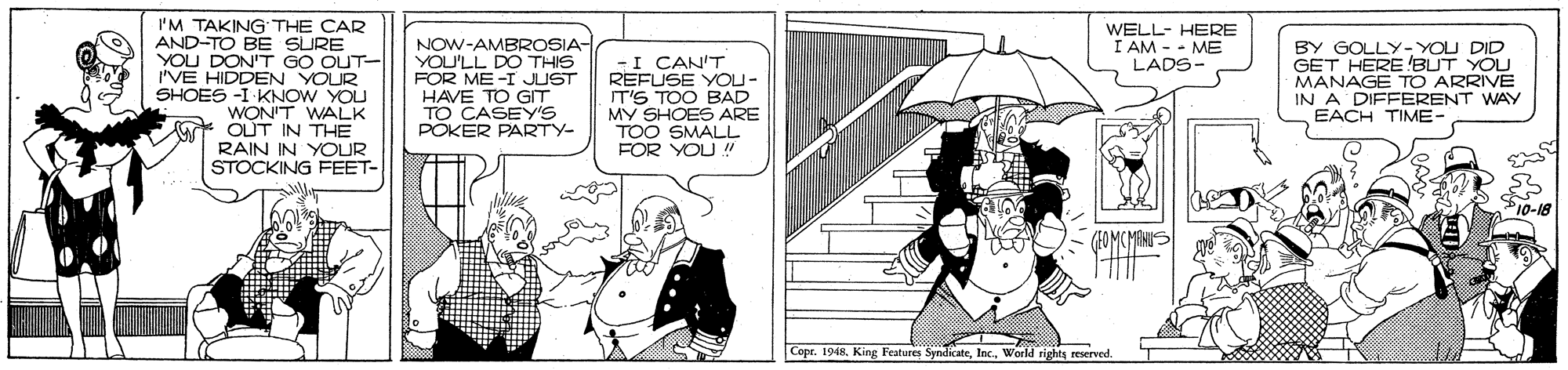 Black-and-white OCR: I'M TAKING THE CAR AND-TO BE SURE YOU DON'T GO OUT- 'VE HIDDEN YOUR SHOES -I KNOW YOU WON'T WALK t OUT IN THE RAIN IN YOUR STOCKING FEET- NOW-AMBROSIA- YOU'LL DO THIS FOR ME-I JUST HAVE TO GT -I CAN'T REFUSE YOU- IT'S TOO BAD MY SHOES ARE TOO SMALL FOR YOU ! WELL- HERE I AM - - ME LADS- BY GOLLY- YOU DID GET HERE BUT YOU MANAGE T ARRIVE IN A DIFFERENT WAY EACH TIME- POKER PARTY- Copr. 1948World rights reserved. I'M TAKING THE CAR AND-TO BE SURE YOU DON'T GO OUT- 'VE HIDDEN YOUR SHOES -I KNOW YOU WON'T WALK t OUT IN THE RAIN IN YOUR STOCKING FEET- NOW-AMBROSIA- YOU'LL DO THIS FOR ME-I JUST HAVE TO GT -I CAN'T REFUSE YOU- IT'S TOO BAD MY SHOES ARE TOO SMALL FOR YOU ! WELL- HERE I AM - - ME LADS- BY GOLLY- YOU DID GET HERE BUT YOU MANAGE T ARRIVE IN A DIFFERENT WAY EACH TIME- POKER PARTY- Copr. 1948King Features SyndicateWorld rights reserved.