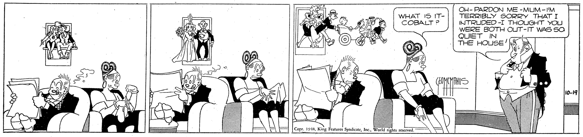 Graphics OCR: OH- PARDON ME -MUM-'M TERRIBLY SORRY THAT I INTRUDED -I THOUGHT YOU WERE BOTH OUT-IT WAS Sa QUIET IN THE HOUSE WHAT IS IT- COBALT ? (FOMCMANIS 10-19 Copr. 1918World rights reserved. OH- PARDON ME -MUM-'M TERRIBLY SORRY THAT I INTRUDED -I THOUGHT YOU WERE BOTH OUT-IT WAS Sa QUIET IN THE HOUSE WHAT IS IT- COBALT ? (FOMCMANIS 10-19 Copr. 1918King Features SyndicateWorld rights reserved.